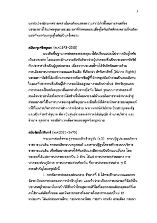 3


แต่หัวเมืองประเทศราชเหล่านั้นจะต้องแสดงความสวามิภักดิ์โดยการส่งเครื่อง
บรรณาการให้แก่พ่อขุนตามระยะเวลาที่กาหนดและเมื่อสุโขทัยเกิดศึกสงครามก็จะต้อง
แต่งทัพมาช่วยกรุงสุโขทัยเป็นครั้งคราว

สมัยกรุงศรีอยุธยา (พ.ศ.1893-2310)
          แนวคิดพื้นฐานการปกครองของอยุธยาได้เปลี่ยนแปลงไปจากสมัยสุโขทัย
เป็นอย่างมาก โดยเฉพาะด้านความสัมพันธ์ระหว่างผู้ปกครองซึ่งเป็นพระมหากษัตริย์
กับประชาชนซึ่งเป็นผู้ถูกปกครอง เนื่องจากประเทศไทยได้รบอิทธิพลทางด้าน
                                                       ั
การเมืองการปกครองจากขอมและอินเดีย ที่เรียกว่า ลัทธิเทวสิทธิ์ (Divine Rights)
พระมหากษัตริย์ได้เปลี่ยนสถานะจากบิดาหรือผู้ที่ให้การอุปถัมภ์กลายเป็นสมมติเทพ
ในขณะที่ประชาชนซึ่งเป็นผู้ใต้ปกครองได้ลดฐานะกลายเป็นบ่าวไพร่ สาหรับรูปแบบ
การปกครองในสมัยอยุธยาที่แตกต่างไปจากสุโขทัย ได้แก่ รูปแบบการปกครองที่
สมเด็จพระบรมไตรโลกนารถได้สร้างขึ้นโดยพระองค์นาแนวคิดการรวมอานาจเข้าสู่
ส่วนกลางมาใช้ในการปกครองกรุงศรีอยุธยาและอีกทั้งยังได้ทรงนาเอาระบบจตุสดมภ์
มาใช้ในการบริหารราชการส่วนกลางอีกด้วย พระมหากษัตริย์ทรงเป็นประมุขของรัฐ
และเป็นหัวหน้ารัฐบาล คือ เป็นศูนย์รวมของอานาจนิติบัญญัติ อานาจบริหาร และ
อานาจ ตุลาการ ทรงมีอานาจเด็ดขาดและอยู่เหนือกฎหมาย

สมัยรัตนโกสินทร์ (พ.ศ.2325-2475)
          พระบาทสมเด็จพระจุลจอมเกล้าเจ้าอยู่หัว (ร.5) ทรงปฏิรูประบบบริหาร
ราชการแผ่นดิน ทรงยกเลิกระบบจตุสดมภ์ และทรงปฏิรูปโครงสร้างระบบบริหาร
ราชการแผ่นดิน เพื่อพัฒนาประเทศให้ทันสมัยและมีความเป็นปึกแผ่นมั่นคง โดย
พระองค์ได้แบ่งการปกครองออกเป็น 3 ด้าน ได้แก่ การปกครองส่วนกลาง การ
ปกครองส่วนภูมิภาค การปกครองส่วนท้องถิ่น ซึ่งการปกครองส่วนต่าง ๆ มี
สาระสาคัญโดยสรุปดังนี้
          1. การจัดการปกครองส่วนกลาง รัชกาลที่ 5 ได้ทรงศึกษาแบบแผนการ
จัดระเบียบการปกครองจากชาติทวีปยุโรป และเห็นว่าระเบียบการปกครองที่จัดกันใน
ประเทศยุโรปขณะนั้นจะเป็นวิธีที่จะนาไทยสูความศิวิไลซ์โดยทรงยกเลิกจตุสดมภ์ที่เต
คนใช้มาแต่เดิมทั้งหมด และมีพระบรมราชโองการตั้งกระทรวงแบบใหม่ 12
หน่วยงาน ได้แก่กรมมหาดไทย กรมพระกลาโหม กรมท่า กรมวัง กรมเมือง กรมนา
 