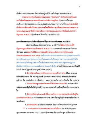 5


ดาเนินงานของคณะนคราภิบาลต้องอยู่ภายใต้การกากับดูแลจากส่วนกลาง
       การปกครองท้องถิ่นของไทยในรูปของ “สุขาภิบาล” ดาเนินกิจการเรื่อยมา
จนถึงรัชสมัยของพระบาทสมเด็จพระปกเกล้าเจ้าอยู่หัว(ร.7) พระองค์ได้ทรง
ดาเนินการปกครองส่วนท้องถิ่นในรูปของเทศบาลต่อจากรัชกาลที่ 6 แต่ทว่ายังมิได้
ดาเนินการเป็นผลสาเร็จเพราะประเทศไทยได้เกิดการเปลี่ยนแปลงการปกครองจาก
ระบอบสมบูรณาญาสิทธิราชย์มาเป็นการปกครองระบอบประชาธิปไตยในวันที่ 24
มิถุนายน พ.ศ.2475 (เฉลิมพงศ์ มีสมนัย.2548:121-124)

การบริหารราชการแผ่นดินหลังการเปลียนแปลงการปกครอง พ.ศ.2475
                                       ่
              หลังการเปลี่ยนแปลงการปกครอง พ.ศ.2475 ได้มีการประกาศใช้
รัฐธรรมนูญแห่งราชอาณาจักรสยาม พ.ศ.2475 วางกรอบกติกาทางการเมืองการ
ปกครอง และต่อมาจึงได้มีพระราชบัญญัติว่าด้วยระเบียบราชการบริหารแห่ง
ราชอาณาจักรสยาม พ.ศ. 2476 วางโครงสร้างการบริหารราชการแผ่นดินหลังจากที่มี
การเปลี่ยนระบบการปกครองใหม่ โดยเหตุผลสาคัญของการตรากฎหมายฉบับนี้คือ
เพื่อต้องการจัดล้างรูปแบบงานให้เข้าลักษณะการปกครองอย่างรัฐธรรมนูญและ
เพื่อให้การบริหารราชการแผ่นดินรวบรัดและเร็วยิ่งขึ้น สาระสาคัญของพระราชบัญญัติ
ฉบับนี้ มีดังนี้ (ชูวงศ์ ฉายะบุตร,2539 :66-67)
             1. มีการจัดระเบียบการบริหารราชการออกเป็น 3 ส่วน ได้แก่ ราชการ
บริหารส่วนกลาง คือ คณะรัฐมนตรี (กระทรวง ทบวง กรม) ราชการบริหารส่วน
ภูมิภาค คือ การส่งข้าราชการไปประจา และราชการบริหารส่วนท้องถิ่น คือ เทศบาล
             2. มีการกาหนดฐานะของกระทรวงให้เป็นทบวงการเมือง หมายความว่า
หน่วยงานของรัฐที่เป็นนิติบุคคลมีฐานะทางกฎหมายที่จะเป็นคู่สัญญาในทางกฎหมาย
ได้
             3. มีการปรับโอนอานาจหน้าที่ในการบริหารราชการส่วนภูมิภาคให้อยู่กับ
คณะกรมการจังหวัด และคณะกรมการอาเภอ แทนที่จะอยู่กับผู้ว่าราชการจังหวัดและ
นายอาเภอ
             4. ยกเลิกมณฑล คงเหลือแต่จังหวัด อาเภอ ที่เป็นราชการส่วนภูมิภาค
         ** 5. กาหนดราชการบริหารส่วนท้องถิ่นเพิ่มขึ้นมา คือ เทศบาล(ปธาน
สุวรรณมงคล และคณะ ,2537 :22-23)และต่อมามีการปรับปรุง เปลี่ยนแปลง
 