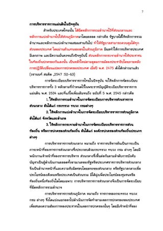 7


การบริหารราชการแผ่นดินในปัจจุบน   ั
           สาหรับประเทศไทยนั้น ได้ยึดหลักการรวมอานาจไว้ที่ส่วนกลางและ
หลักการแบ่งอานาจไปให้ส่วนภูมิภาคมาโดยตลอด กล่าวคือ รัฐบาลได้ใช้หลักการรวม
อานาจและหลักการแบ่งอานาจผสมผสานกันไป ทาให้รัฐบาลสามารถควบคุมได้ทุก
ส่วนของประเทศ โดยผ่านตัวแทนของตนในส่วนภูมิภาค มีผลทาให้การบริหารประเทศ
มีเอกภาพ และมีความมั่นคงจนถึงปัจจุบันนี้ ส่วนหลักการกระจายอานาจให้ประชาชน
ในท้องถิ่นปกครองกันเองนั้น เป็นหลักใหม่ตามอุดมการณ์ของประชาธิปไตยภายหลัง
การปฏิวัติเปลี่ยนแปลงการปกครองประเทศ เมื่อปี พ.ศ. 2475 ดังได้กล่าวมาแล้ว
(วรานนท์ สมคิด ,2547 :52-63)
             การจัดระเบียบบริหารราชการไทยในปัจจุบัน จะใช้หลักการจัดระเบียบ
บริหารราชการทั้ง 3 หลักตามที่กาหนดไว้ในพระราชบัญญัติระเบียบริหารราชการ
แผ่นดิน พ.ศ. 2534 และที่แก้ไขเพิ่มเติมจนถึง ฉบับที่ 5 พ.ศ. 2545 กล่าวคือ
              1. ใช้หลักการรวมอานาจในการจัดระเบียบการบริหารส่วนราชการ
ส่วนกลาง อันได้แก่ กระทรวง ทบวง กรมต่างๆ
              2. ใช้หลักการแบ่งอานาจในการจัดระเบียบบริหารราชการส่วนภูมภาค
                                                                       ิ
อันได้แก่ จังหวัดและอาเภอ
              3. ใช้หลักการกระจายอานาจในการจัดระเบียบบริหารราชการส่วน
ท้องถิน หรือการปกครองส่วนท้องถิน อันได้แก่ องค์กรปกครองส่วนท้องถินประเภท
       ่                            ่                               ่
ต่างๆ
             การบริหารราชการส่วนกลาง หมายถึง ราชการบริหารอันเป็นภาระเป็น
ภาระหน้าที่ของราชการส่วนกลางซึ่งประกอบด้วยกระทรวง ทบวง กรม ต่างๆ โดยมี
พนักงานเจ้าหน้าที่ของราชการบริหาร ส่วนกลางซึ่งขึ้นต่อกันตามลาดับการบังคับ
บัญชาเป็นผู้ดาเนินงานตลอดทั้งอาณาเตของรัฐหรือประเทศราชการบริหารส่วนกลาง
จึงเป็นอานาจหน้าที่และความรับผิดชอบโดยตรงของส่วนกลาง หรือรัฐบาลกลางเพื่อ
ประโยชน์ของสังคมหรือประเทศเป็นส่วนรวม มิได้มุ่งเพื่อประโยชน์ของชุมชนหรือ
ท้องถิ่นหนึ่งท้องถิ่นใดโดยเฉพาะ การบริหารราชการส่วนกลางจึงเป็นการจัดระเบียบ
ที่ยึดหลักการรวมอานาจ
             การบริหารราชการส่วนภูมิภาค หมายถึง ราชการของกระทรวง ทบวง
กรม ต่างๆ ซึ่งไดแบ่งแยกออกไปดาเนินการจัดทาตามเขตการปกครองของประเทศ
เพื่อสนองความต้องการของประชาชนในเขตการปกครองนั้นๆ โดยมีเจ้าหน้าที่ของ
 