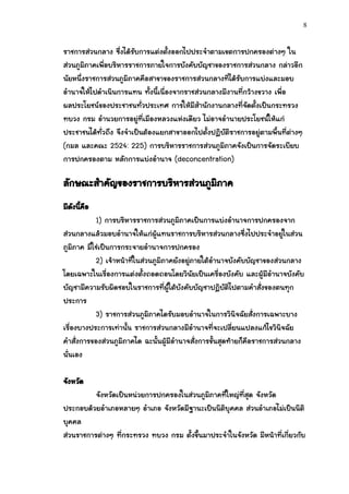8


ราชการส่วนกลาง ซึ่งได้รบการแต่งตั้งออกไปประจาตามเขตการปกครองต่างๆ ใน
                        ั
ส่วนภูมิภาคเพื่อบริหารราชการภายใจการบังคับบัญชาของราชการส่วนกลาง กล่าวอีก
นัยหนึ่งราชการส่วนภูมิภาคคือสาขาของราชการส่วนกลางที่ได้รับการแบ่งและมอบ
อานาจให้ไปดาเนินการแทน ทั้งนี้เนื่องจากราชส่วนกลางมีงานที่กว้างขวาง เพื่อ
ผลประโยชน์ของประชาชนทั่วประเทศ การให้มีสานักงานกลางที่จัดตั้งเป็นกระทรวง
ทบวง กรม อานวยการอยู่ที่เมืองหลวงแห่งเดียว ไม่อาจอานายประโยชน์ให้แก่
ประชาชนได้ทั่วถึง จึงจาเป็นต้องแยกสาขาออกไปตั้งปฏิบัติราชการอยู่ตามพื้นที่ต่างๆ
(กมล และคณะ 2524: 225) การบริหารราชการส่วนภูมิภาคจังเป็นการจัดระเบียบ
การปกครองตาม หลักการแบ่งอานาจ (deconcentration)

ลักษณะสาคัญของราชการบริหารส่วนภูมิภาค
มีดงนีคือ
   ั ้
            1) การบริหารราชการส่วนภูมิภาคเป็นการแบ่งอานาจการปกครองจาก
ส่วนกลางแล้วมอบอานาจให้แก่ผู้แทนราชการบริหารส่วนกลางซึ่งไปประจาอยู่ในส่วน
ภูมิภาค มิใช่เป็นการกระจายอานาจการปกครอง
            2) เจ้าหน้าที่ในส่วนภูมิภาคยังอยู่ภายใต้อานาจบังคับบัญชาของส่วนกลาง
โดยเฉพาะในเรื่องการแต่งตั้งถอดถอนโดยวินัยเป็นเครื่องบังคับ และผู้มีอานาจบังคับ
บัญชามีความรับผิดชอบในราชการที่ผู้ใต้บังคับบัญชาปฏิบัติไปตามคาสั่งของตนทุก
ประการ
            3) ราชการส่วนภูมิภาคไดรับมอบอานาจในการวินิจฉัยสั่งการเฉพาะบาง
เรื่องบางประการเท่านั้น ราชการส่วนกลางมีอานาจที่จะเปลี่ยนแปลงแก้ไขวินิจฉัย
คาสั่งการของส่วนภูมิภาคได ฉะนั้นผู้มีอานาจสั่งการขั้นสุดท้ายก็คือราชการส่วนกลาง
นั่นเอง

จังหวัด
          จังหวัดเป็นหน่วยการปกครองในส่วนภูมิภาคที่ใหญ่ที่สุด จังหวัด
ประกอบด้วยอาเภอหลายๆ อาเภอ จังหวัดมีฐานะเป็นนิติบุคคล ส่วนอาเภอไม่เป็นนิติ
บุคคล
ส่วนราชการต่างๆ ที่กระทรวง ทบวง กรม ตั้งขึ้นมาประจาในจังหวัด มีหน้าที่เกี่ยวกับ
 