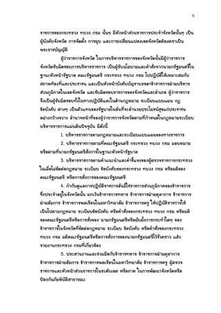9


ราชการของกระทรวง ทบวง กรม นั้นๆ มีหัวหน้าส่วนราชการประจาจังหวัดนั้นๆ เป็น
ผู้บังคับจังหวัด การจัดตั้ง การยุบ และการเปลี่ยนแปลงเขตจังหวัดต้องตราเป็น
พระราชบัญญัติ
              ผู้ว่าราชการจังหวัด ในการบริหารราชการของจังหวัดนั้นมีผู้ว่าราชการ
จังหวัดรับผิดชอบการบริหารราชการ เป็นผู้รับนโยบายและคาสั่งจากนายกรัฐมนตรีใน
ฐานะหัวหน้ารัฐบาล คณะรัฐมนตรี กระทรวง ทบวง กรม ไปปฏิบัติให้เหมาะสมกับ
สภาพท้องที่และประชาชน และเป็นหัวหน้าบังคับบัญชาบรรดาข้าราชการฝ่ายบริหาร
ส่วนภูมิภาคในเขตจังหวัด และรับผิดชอบราชการของจังหวัดและอาเภอ ผู้ว่าราชการ
จึงเป็นผู้รับผิดชอบทั้งในทางปฏิบัติและในด้านกฎหมาย ระเบียบแบบแผน กฎ
ข้อบังคับ ต่างๆ เป็นตัวแทนของรัฐบาลในอันที่จะอานวยประโยชน์สุขแก่ประชาชน
อย่างกว้างขวาง อานาจหน้าที่ของผู้ว่าราชการจังหวัดตามที่กาหนดในกฎหมายระเบียบ
บริหารราชการแผ่นดินปัจจุบัน มีดังนี้
              1. บริหารราชการตามกฎหมายและระเบียบแบบแผนของทางราชการ
              2. บริหารราชการตามที่คณะรัฐมนตรี กระทรวง ทบวง กรม มอบหมาย
หรือตามทีนายกรัฐมนตรีสั่งการในฐานะหัวหน้ารัฐบาล
            ่
              3. บริหารราชการตามคาแนะนาและคาชี้แจงของผู้ตรวจราชการกระทรวง
ในเมื่อไม่ขัดต่อกฎหมาย ระเบียบ ข้อบังคับของกระทรวง ทบวง กรม หรือมติของ
คณะรัฐมนตรี หรือการสั่งการของคณะรัฐมนตรี
              4. กากับดูแลการปฏิบัติราชการอันมิใช่ราชการส่วนภูมิภาคของข้าราชการ
ซึ่งประจาอยู่ในจังหวัดนั้น ยกเว้นข้าราชการทหาร ข้าราชการฝ่ายตุลาการ ข้าราชการ
ฝ่ายอัยการ ข้าราชการพลเรือนในมหาวิทยาลัย ข้าราชการครู ให้ปฏิบัติราชการให้
เป็นไปตามกฎหมาย ระเบียบข้อบังคับ หรือคาสั่งของกระทรวง ทบวง กรม หรือมติ
ของคณะรัฐมนตรีหรือการสั่งของ นายกรัฐมนตรีหรือยับยั้งการกระทาใดๆ ของ
ข้าราชการในจังหวัดที่ขัดต่อกฎหมาย ระเบียบ ข้อบังคับ หรือคาสั่งของกระทรวง
ทบวง กรม มติคณะรัฐมนตรีหรือการสั่งการของนายกรัฐมนตรีไว้ชั่วคราว แล้ว
รายงานกระทรวง กรมที่เกี่ยวข้อง
              5. ประสานงานและร่วมมือกับข้าราชทหาร ข้าราชการฝ่ายตุลาการ
ข้าราชการฝ่ายอัยการ ข้าราชการพลเรือนในมหาวิทยาลัย ข้าราชการครู ผู้ตรวจ
ราชการและหัวหน้าส่วนราชการในระดับเขต หรือภาค ในการพัฒนาจังหวัดหรือ
ป้องกันภัยพิบัติสาธารณะ
 