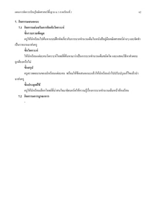 แผนการจัดการเรียนรูคณิตศาสตรพื้นฐาน ม.1 ภาคเรียนที่ 1                                               62

7. กิจกรรมเสนอแนะ
    7.1 กิจกรรมสงเสริมการคิดเชิงวิเคราะห
         ขั้นรวบรวมขอมูล
         ครูใหนักเรียนไปคนหาแบบฝกหัดเกี่ยวกับการบวกจํานวนเต็มในหนังสือคูมือคณิตศาสตรตางๆ และจัดทํา
เปนรายงานมาสงครู
         ขั้นวิเคราะห
         ใหนกเรียนแตละคนวิเคราะหโจทยที่คนหามาวาเปนการบวกจํานวนเต็มชนิดใด และแสดงวิธีหาคําตอบ
               ั
ถูกตองหรือไม
         ขั้นสรุป
         ครูตรวจผลงานของนักเรียนแตละคน พรอมใหขอเสนอแนะแลวใหนักเรียนนําไปปรับปรุงแกไขแลวนํา
มาสงครู
         ขั้นประยุกตใช
         ครูใหนักเรียนเลือกโจทยที่นาสนใจมาจัดบอรดใหความรูเรื่องการบวกจํานวนเต็มหนาหองเรียน
                                     
   7.2 กิจกรรมการบูรณาการ
         -
 