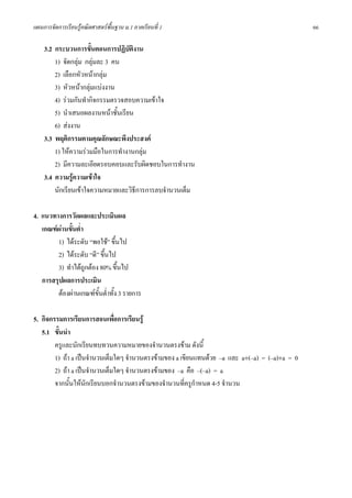 แผนการจัดการเรียนรูคณิตศาสตรพื้นฐาน ม.1 ภาคเรียนที่ 1                                         66

    3.2 กระบวนการขั้นตอนการปฏิบัตงานิ
        1) จัดกลุม กลุมละ 3 คน
        2) เลือกหัวหนากลุม
        3) หัวหนากลุมแบงงาน
        4) รวมกันทํากิจกรรมตรวจสอบความเขาใจ
        5) นําเสนอผลงานหนาชั้นเรียน
        6) สงงาน
    3.3 พฤติกรรมตามคุณลักษณะพึงประสงค
        1) ใหความรวมมือในการทํางานกลุม
        2) มีความละเอียดรอบคอบและรับผิดชอบในการทํางาน
    3.4 ความรูความเขาใจ
        นักเรียนเขาใจความหมายและวิธีการการลบจํานวนเต็ม

4. แนวทางการวัดผลและประเมินผล
   เกณฑผานขั้นต่ํา
        1) ไดระดับ “พอใช” ขึ้นไป
        2) ไดระดับ “ดี” ขึ้นไป
        3) ทําไดถูกตอง 80% ขึ้นไป
   การสรุปผลการประเมิน
        ตองผานเกณฑขั้นต่ําทั้ง 3 รายการ

5. กิจกรรมการเรียนการสอนเพือการเรียนรู
                               ่
   5.1 ขั้นนํา
        ครูและนักเรียนทบทวนความหมายของจํานวนตรงขาม ดังนี้
        1) ถา a เปนจํานวนเต็มใดๆ จํานวนตรงขามของ a เขียนแทนดวย –a และ a+(–a) = (–a)+a = 0
        2) ถา a เปนจํานวนเต็มใดๆ จํานวนตรงขามของ –a คือ –(–a) = a
        จากนั้นใหนักเรียนบอกจํานวนตรงขามของจํานวนที่ครูกาหนด 4-5 จํานวน
                                                           ํ
 