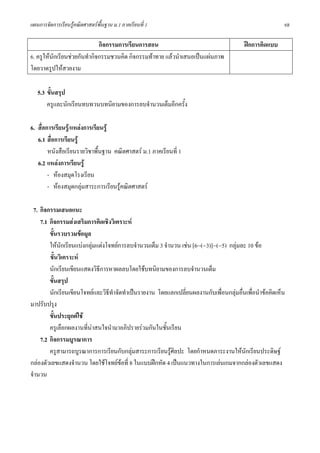 แผนการจัดการเรียนรูคณิตศาสตรพื้นฐาน ม.1 ภาคเรียนที่ 1                                                  68

                              กิจกรรมการเรียนการสอน                                      ฝกการคิดแบบ
6. ครูใหนักเรียนชวยกันทํากิจกรรมชวนคิด กิจกรรมทาทาย แลวนําเสนอเปนแผนภาพ
โดยวาดรูปใหสวยงาม

   5.3 ขั้นสรุป
       ครูและนักเรียนทบทวนบทนิยามของการลบจํานวนเต็มอีกครั้ง

6. สื่อการเรียนรู/แหลงการเรียนรู
   6.1 สื่อการเรียนรู
        หนังสือเรียนรายวิชาพืนฐาน คณิตศาสตร ม.1 ภาคเรียนที่ 1
                              ้
   6.2 แหลงการเรียนรู
        - หองสมุดโรงเรียน
        - หองสมุดกลุมสาระการเรียนรูคณิตศาสตร

 7. กิจกรรมเสนอแนะ
    7.1 กิจกรรมสงเสริมการคิดเชิงวิเคราะห
        ขั้นรวบรวมขอมูล
        ใหนกเรียนแบงกลุมแตงโจทยการลบจํานวนเต็ม 3 จํานวน เชน [6−(−3)]−(−5) กลุมละ 10 ขอ
             ั
        ขั้นวิเคราะห
        นักเรียนเขียนแสดงวิธีการหาผลลบโดยใชบทนิยามของการลบจํานวนเต็ม
        ขั้นสรุป
        นักเรียนเขียนโจทยและวิธีทาจัดทําเปนรายงาน โดยแลกเปลี่ยนผลงานกับเพื่อนกลุมอื่นเพื่อนําขอคิดเห็น
                                  ํ
มาปรับปรุง
        ขั้นประยุกตใช
        ครูเลือกผลงานที่นาสนใจนํามาอภิปรายรวมกันในชันเรียน
                                                       ้
    7.2 กิจกรรมบูรณาการ
        ครูสามารถบูรณาการการเรียนกับกลุมสาระการเรียนรูศิลปะ โดยกําหนดภาระงานใหนักเรียนประดิษฐ
กลองตัวเลขแสดงจํานวน โดยใชโจทยขอที่ 8 ในแบบฝกหัด 4 เปนแนวทางในการเลนเกมจากกลองตัวเลขแสดง
จํานวน
 