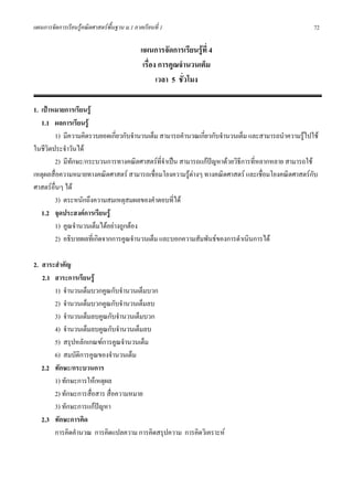 แผนการจัดการเรียนรูคณิตศาสตรพื้นฐาน ม.1 ภาคเรียนที่ 1                                            72

                                             แผนการจัดการเรียนรูที่ 4
                                              เรื่อง การคูณจํานวนเต็ม
                                                    เวลา 5 ชั่วโมง

1. เปาหมายการเรียนรู
   1.1 ผลการเรียนรู
        1) มีความคิดรวบยอดเกี่ยวกับจํานวนเต็ม สามารถคํานวณเกียวกับจํานวนเต็ม และสามารถนําความรูไปใช
                                                             ่
ในชีวิตประจําวันได
        2) มีทักษะ/กระบวนการทางคณิตศาสตรที่จําเปน สามารถแกปญหาดวยวิธีการที่หลากหลาย สามารถใช
                                                               
เหตุผลสื่อความหมายทางคณิตศาสตร สามารถเชื่อมโยงความรูตางๆ ทางคณิตศาสตร และเชื่อมโยงคณิตศาสตรกับ
ศาสตรอื่นๆ ได
        3) ตระหนักถึงความสมเหตุสมผลของคําตอบที่ได
   1.2 จุดประสงคการเรียนรู
        1) คูณจํานวนเต็มไดอยางถูกตอง
        2) อธิบายผลที่เกิดจากการคูณจํานวนเต็ม และบอกความสัมพันธของการดําเนินการได

2. สาระสําคัญ
   2.1 สาระการเรียนรู
       1) จํานวนเต็มบวกคูณกับจํานวนเต็มบวก
       2) จํานวนเต็มบวกคูณกับจํานวนเต็มลบ
       3) จํานวนเต็มลบคูณกับจํานวนเต็มบวก
       4) จํานวนเต็มลบคูณกับจํานวนเต็มลบ
       5) สรุปหลักเกณฑการคูณจํานวนเต็ม
       6) สมบัติการคูณของจํานวนเต็ม
   2.2 ทักษะ/กระบวนการ
       1) ทักษะการใหเหตุผล
       2) ทักษะการสือสาร สื่อความหมาย
                    ่
       3) ทักษะการแกปญหา
   2.3 ทักษะการคิด
       การคิดคํานวณ การคิดแปลความ การคิดสรุปความ การคิดวิเคราะห
 