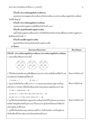 แผนการจัดการเรียนรูคณิตศาสตรพื้นฐาน ม.1 ภาคเรียนที่ 1                                                74

            ชั่วโมงที่ 2 (จํานวนเต็มลบคูณกับจํานวนเต็มบวก)
            ครูทบทวนการหาผลคูณของจํานวนเต็มบวกกับจํานวนเต็มบวก และจํานวนเต็มบวกคูณกับจํานวนเต็มลบ
   โดยใชคาสัมบูรณ
            ชั่วโมงที่ 3 (จํานวนเต็มลบคูณกับจํานวนเต็มลบ)
            ครูทบทวนหลักการคูณจํานวนเต็มที่เรียนในชั่วโมงที่ 1 และ 2
            ชั่วโมงที่ 4 (สรุปหลักเกณฑการคูณจํานวนเต็ม)
            ครูตั้งโจทยการคูณจํานวนเต็มแบบตางๆ แลวใหนักเรียนชวยกันหาคําตอบเพื่อทบทวนหลักการคูณจํานวน
   เต็มที่เรียนในชั่วโมงที่ 1-3
            ชั่วโมงที่ 5 (สมบัติการคูณจํานวนเต็ม)
            ครูและนักเรียนรวมกันสรุปหลักเกณฑการคูณจํานวนเต็ม
       5.2 ขั้นสอน
                                    กิจกรรมการเรียนการสอน                                    ฝกการคิดแบบ
ชั่วโมงที่ 1 (จํานวนเต็มบวกคูณกับจํานวนเต็มบวก, จํานวนเต็มบวกคูณกับจํานวนเต็มลบ)
1. ครูนํารูปสมมาติดบนกระดาน ดังนี้




2. ใหนกเรียนชวยกันพิจารณารูปสมที่ติดบนกระดานวา หาจํานวนสมทั้งหมดไดเทาไร และ ทักษะการคิดวิเคราะห
       ั
นํามาเขียนประโยคสัญลักษณไดอยางไร
   1) 4+4+4 =                     2) 3×4 =
3. ครูแนะนํานักเรียนในการเขียน 4+4+4 = 12 แสดงความหมายของการคูณ จากนันครู  ้       ทักษะการคิดคํานวณ
ยกตัวอยาง 2-3 ตัวอยาง ใหนักเรียนเขียนแสดงความหมายของการคูณโดยการบวก เชน
   1) 5×4 = 4+4+4+4+4 = 20
   2) 6×(−3) = (−3)+(−3)+(−3)+(−3)+(−3)+(−3) = −18
   3) 4×(−11) = (−11)+(−11)+(−11)+(−11) = −44
4. ครูใหนักเรียนชวยกันเขียนการคูณของจํานวนที่ครูกําหนดใหในรูปของการบวกและหา ทักษะการคิดวิเคราะห
ผลลัพธ โดยครูเขียนโจทยในรูปการบวกไวบนกระดาน สุมเรียกนักเรียนออกไปเขียนใน
รูปการคูณในเวลาที่กาหนด
                      ํ
5. ครูใหนักเรียนทํากิจกรรมตรวจสอบความเขาใจ 15 ในชั่วโมงเรียน จากนั้นครูซักถาม
นักเรียนทีละขอโดยการสุม และชวยกันเฉลยคําตอบดวยวาจา
 