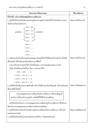 แผนการจัดการเรียนรูคณิตศาสตรพื้นฐาน ม.1 ภาคเรียนที่ 1                                               76

                                   กิจกรรมการเรียนการสอน                                  ฝกการคิดแบบ
ชั่วโมงที่ 2 (จํานวนเต็มลบคูณกับจํานวนเต็มบวก)
1. ครูใหนักเรียนชวยกันพิจารณาแบบรูปของการคูณจํานวนตอไปนี้ แลวชวยกันหาวาควร ทักษะการคิดวิเคราะห
เติมจํานวนใดลงในชองวาง
                               5×4 = 20
                               4×4 = 16
                   ลดลงทีละ 1               ลดลงทีละ 4
                               3×4 = 12
                               2×4 = 8
                               1×4 = 4
                               0×4 = ……
                              −1×4 = ……
                              −2×4 = ……
                              −3×4 = ……
2. ครูซักถามนักเรียนถึงแบบรูปของผลคูณ คําตอบที่เวนไวใหเติมจะใสวาอยางไร ทําไมจึง ทักษะการคิดวิเคราะห
เปนเชนนัน ใหนกเรียนชวยกันอภิปราย จะไดดงนี้
            ้            ั                      ั
    จากการสังเกตแบบรูปจะไดวา ถาตัวตั้งลดลง 1 หนวย ผลคูณจะลดลง 4 หนวย
    ดังนั้น ถาตัวตังลดลงไปเรื่อยๆ ที่ละ 1 หนวย จะไดวา
                       ้
                     0×4 = 4×0 = 0
                  (−1)×4 = 4×(−1) = −4
              (−2)×4 = 4×(−2) = −8
              (−3)×4 = 4×(−3) = −12
3. ครูใหนักเรียนพิจารณาการคูณขางตน แลวนําไปพิจารณากับคาสัมบูรณ แลวรวมกันสรุป ทักษะการคิดสรุปความ
เปนกรณีทวไปดังนี้
               ั่
           การหาผลคูณของจํานวนเต็มลบกับจํานวนเต็มบวก ใหนําคาสัมบูรณ
    ของจํานวนทั้งสองจํานวนคูณกัน ผลลัพธที่ไดเปนจํานวนเต็มลบ

    ครูใหนักเรียนสังเกตวา การหาผลคูณของจํานวนเต็มลบกับจํานวนเต็มบวก ใชหลักการ
เดียวกับการหาผลคูณของจํานวนเต็มบวกกับจํานวนเต็มลบ
4. ครูใหนกเรียนชวยกันสรางโจทยการคูณจํานวนเต็มลบกับจํานวนเต็มบวก 10 ขอ แลว
           ั                                                                        ทักษะการคิดสังเคราะห
เฉลยคําตอบรวมกัน
5. ครูใหนักเรียนทํากิจกรรมตรวจสอบความเขาใจ 17 โดยตอบดวยวาจา
 