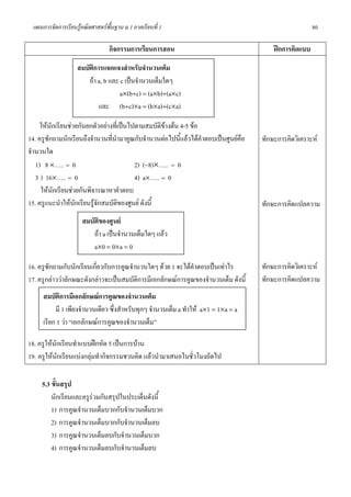 แผนการจัดการเรียนรูคณิตศาสตรพื้นฐาน ม.1 ภาคเรียนที่ 1                                                80

                                  กิจกรรมการเรียนการสอน                                   ฝกการคิดแบบ
                    สมบัติการแจกแจงสําหรับจํานวนเต็ม
                        ถา a, b และ c เปนจํานวนเต็มใดๆ
                                     a×(b+c) = (a×b)+(a×c)
                            และ (b+c)×a = (b×a)+(c×a)

     ใหนกเรียนชวยกันยกตัวอยางที่เปนไปตามสมบัติขางตน 4-5 ขอ
          ั
14. ครูซักถามนักเรียนถึงจํานวนที่นํามาคูณกับจํานวนตอไปนี้แลวไดคําตอบเปนศูนยคือ   ทักษะการคิดวิเคราะห
จํานวนใด
   1) 8 ×….. = 0                         2) (−8)×….. = 0
   3 ) 16×….. = 0                        4) a×….. = 0
     ใหนกเรียนชวยกันพิจารณาหาคําตอบ
            ั
15. ครูแนะนําใหนกเรียนรูจกสมบัติของศูนย ดังนี้
                  ั        ั                                                          ทักษะการคิดแปลความ
                      สมบัติของศูนย
                          ถา a เปนจํานวนเต็มใดๆ แลว
                          a×0 = 0×a = 0

16. ครูซักถามกับนักเรียนเกียวกับการคูณจํานวนใดๆ ดวย 1 จะไดคําตอบเปนเทาไร
                           ่                                                          ทักษะการคิดวิเคราะห
17. ครูกลาววาลักษณะดังกลาวจะเปนสมบัติการมีเอกลักษณการคูณของจํานวนเต็ม ดังนี้     ทักษะการคิดแปลความ
      สมบัติการมีเอกลักษณการคูณของจํานวนเต็ม
           มี 1 เพียงจํานวนเดียว ซึ่งสําหรับทุกๆ จํานวนเต็ม a ทําให a×1 = 1×a = a
      เรียก 1 วา “เอกลักษณการคูณของจํานวนเต็ม”

18. ครูใหนักเรียนทําแบบฝกหัด 5 เปนการบาน
19. ครูใหนักเรียนแบงกลุมทํากิจกรรมชวนคิด แลวนํามาเสนอในชั่วโมงถัดไป

     5.3 ขั้นสรุป
         นักเรียนและครูรวมกันสรุปในประเด็นดังนี้
         1) การคูณจํานวนเต็มบวกกับจํานวนเต็มบวก
         2) การคูณจํานวนเต็มบวกกับจํานวนเต็มลบ
         3) การคูณจํานวนเต็มลบกับจํานวนเต็มบวก
         4) การคูณจํานวนเต็มลบกับจํานวนเต็มลบ
 