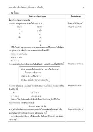 แผนการจัดการเรียนรูคณิตศาสตรพื้นฐาน ม.1 ภาคเรียนที่ 1                                                 86

   5.2 ขั้นสอน
                             กิจกรรมการเรียนการสอน                                   ฝกการคิดแบบ
ชั่วโมงที่ 1 (การหารจํานวนเต็ม)
1. ครูแสดงการคูณและการหารตอไปนี้บนกระดาน                                        ทักษะการคิดวิเคราะห
              การคูณ                   การหาร                                    ทักษะการคิดคํานวณ
                14                          14
                    ×                   6 ) 84
                 6
                                            6
                84
                                            24
                                            24
                                             0
    ใหนกเรียนพิจารณาการคูณและการหารบนกระดาน และใหหาความสัมพันธของ
        ั
การคูณและการหารขางตนโดยการแสดงความคิดเห็นจะไดวา
    14×6 = 84 สัมพันธกับ
    84÷6 = 14 และ
    84÷14 = 6
2. ครูและนักเรียนชวยกันเขียนความสัมพันธดังกลาว จนสรุปเปนกรณีทวไปไดดังนี้
                                                                 ั่              ทักษะการคิดสรุปความ

                   เมื่อ a, b และ c เปนจํานวนเต็มใดๆ และ b ไมเทากับศูนย
                          ถา a×b = c แลว c÷b = a
                   และ ถา c÷b = a แลว a×b = c
                   สําหรับ c÷b เมื่อ b ≠ 0 สามารถเขียนเปน c
                                                           b
3. ครูอธิบายตัวอยางที่ 1, 2, และ 3 ในหนังสือเรียน จากนันใหนักเรียนหาผลหารของ
                                                         ้                       ทักษะการคิดคํานวณ
โจทยตอไปนี้
   1) 48÷4                          2) 48÷(−4)
   3) (−48)÷4                       4) (−48)÷(−4)
   โดยแสดงวิธีทาในทํานองเดียวกับตัวอยางในหนังสือเรียน ครูย้ําใหนักเรียน
                 ํ
ตรวจสอบผลหารโดยใชความสัมพันธ
                                ตัวหาร × ผลหาร = ตัวตั้ง
4. ครูใหนักเรียนพิจารณาลักษณะของคําตอบที่ไดในแตละขอวาเปนอยางไร แลว       ทักษะการคิดสรุปความ
ชวยกันสรุปผลเปนหลักเกณฑในการหารจํานวนเต็ม ดังนี้
   การหารจํานวนเต็มที่มีผลหารเปนจํานวนเต็ม มีหลักเกณฑในการพิจารณาคาของ
ผลหาร ดังนี้
 