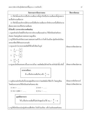 แผนการจัดการเรียนรูคณิตศาสตรพื้นฐาน ม.1 ภาคเรียนที่ 1                                               87

                               กิจกรรมการเรียนการสอน                                     ฝกการคิดแบบ
    1) ถาตัวตั้งและตัวหารเปนจํานวนเต็มบวกทั้งคู หรือเปนจํานวนเต็มลบทั้งคู ผลหาร
จะเปนจํานวนเต็มบวก
    2) ถาตัวตั้งและตัวหารมีจํานวนหนึ่งเปนจํานวนเต็มบวก อีกจํานวนหนึงเปนจํานวน
                                                                       ่
เต็มลบ ผลหารจะเปนจํานวนเต็มลบ
ชั่วโมงที่ 2 (การหารจํานวนเต็ม(ตอ))
1. ครูยกตัวอยางโจทยเกียวกับการหารจํานวนเต็มแบบตางๆ ใหนักเรียนชวยกันหา
                        ่
คําตอบ โดยครูเดินตรวจสอบความถูกตอง
2. ครูใหนกเรียนทํากิจกรรมตรวจสอบความเขาใจ 19 ในชั่วโมงเรียน สุมเรียกนักเรียน
            ั                                                        
ออกมาเขียนวิธทําบนกระดานดํา
                  ี
3. ครูแนะนําวาเราจะหาผลลัพธไดงายถาเขียนในรูป                                    ทักษะการคิดแปลความ
    1.   a = −⎛a ⎞
                    ⎜ ⎟
       −b           ⎝b⎠
    2. − a = − ⎛ a ⎞⎜ ⎟
         b          ⎝b⎠
    3. − a = a
       −b b
4. ครูและนักเรียนสนทนาเรืองการหารดวย 1 ผลลัพธจะมีคาเทาใด (เทากับตัวตั้ง) ดังนี้ ทักษะการคิดแปลความ
                            ่

                     การหารดวย 1
                           ถา a เปนจํานวนเต็มใดๆ แลว a = a
                                                        1

5. ครูซักถามนักเรียนถึงเรื่องของศูนยกบการหารวาผลลัพธจะไดเทาไร โดยครูเขียน
                                      ั                                          ทักษะการคิดวิเคราะห
โจทยบนกระดานใหนักเรียนชวยกันตอบ เชน                                          ทักษะการคิดแปลความ
   1) 0÷1 = ……                           2) 0÷5 = ……
   3) 0÷(−1,000) = ……                    4) 0÷a = ……

            ศูนยกับการหาร
                  ให a เปนจํานวนเต็มทีไมเทากับศูนย จะได 0÷a = 0 = 0
                                        ่
                                                                    a

6. ครูใหนักเรียนแบงกลุมทําแบบฝกหัด 6 ในชั่วโมงเรียน แลวรวมกันเฉลยคําตอบ
 