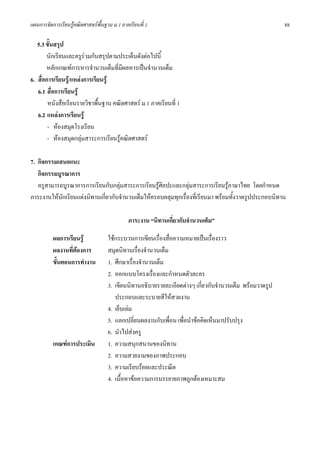 แผนการจัดการเรียนรูคณิตศาสตรพื้นฐาน ม.1 ภาคเรียนที่ 1                                                 88

   5.3 ขั้นสรุป
       นักเรียนและครูรวมกันสรุปตามประเด็นดังตอไปนี้
       หลักเกณฑการหารจํานวนเต็มที่มีผลหารเปนจํานวนเต็ม
6. สื่อการเรียนรู/แหลงการเรียนรู
   6.1 สื่อการเรียนรู
        หนังสือเรียนรายวิชาพืนฐาน คณิตศาสตร ม.1 ภาคเรียนที่ 1
                              ้
   6.2 แหลงการเรียนรู
        - หองสมุดโรงเรียน
        - หองสมุดกลุมสาระการเรียนรูคณิตศาสตร

7. กิจกรรมเสนอแนะ
   กิจกรรมบูรณาการ
   ครูสามารถบูรณาการการเรียนกับกลุมสาระการเรียนรูศิลปะและกลุมสาระการเรียนรูภาษาไทย โดยกําหนด
                                                                                
ภาระงานใหนกเรียนแตงนิทานเกียวกับจํานวนเต็มใหครอบคลุมทุกเรื่องที่เรียนมา พรอมทั้งวาดรูปประกอบนิทาน
            ั                ่

                                             ภาระงาน “นิทานเกี่ยวกับจํานวนเต็ม”

          ผลการเรียนรู             ใชกระบวนการเขียนเรื่องสื่อความหมายเปนเรื่องราว
          ผลงานที่ตองการ           สมุดนิทานเรื่องจํานวนเต็ม
          ขั้นตอนการทํางาน          1. ศึกษาเรื่องจํานวนเต็ม
                                    2. ออกแบบโครงเรื่องและกําหนดตัวละคร
                                    3. เขียนนิทานอธิบายรายละเอียดตางๆ เกียวกับจํานวนเต็ม พรอมวาดรูป
                                                                           ่
                                       ประกอบและระบายสีใหสวยงาน
                                    4. เย็บเลม
                                    5. แลกเปลี่ยนผลงานกับเพื่อน เพื่อนําขอคิดเห็นมาปรับปรุง
                                    6. นําไปสงครู
          เกณฑการประเมิน           1. ความสนุกสนานของนิทาน
                                    2. ความสวยงามของภาพประกอบ
                                    3. ความเรียบรอยและประณีต
                                    4. เนื้อหาขอความการบรรยายภาพถูกตองเหมาะสม
 