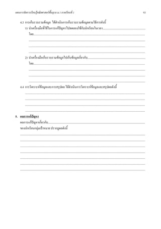 แผนการจัดการเรียนรูคณิตศาสตรพื้นฐาน ม.1 ภาคเรียนที่ 1                                                                                                                       93

   4.3 การเก็บรวบรวมขอมูล ไดดําเนินการเก็บรวบรวมขอมูลตามวิธีการดังนี้
          1) นําเครื่องมือที่ใชในการแกปญหาไปทดลองใชกับนักเรียนในเวลา............................................................
                                                            
               โดย............................................................................................................................................................
               ...................................................................................................................................................................
               ...................................................................................................................................................................
               ...................................................................................................................................................................
          2) นําเครื่องมือเก็บรวบรวมขอมูลไปเก็บขอมูลเกี่ยวกับ.................................................................................
               โดย............................................................................................................................................................
               ...................................................................................................................................................................
               ...................................................................................................................................................................
               ...................................................................................................................................................................
   4.4 การวิเคราะหขอมูลและการสรุปผล ไดดําเนินการวิเคราะหขอมูลและสรุปผลดังนี้
                                   
          ........................................................................................................................................................................
          ........................................................................................................................................................................
          ........................................................................................................................................................................
          ........................................................................................................................................................................
5. ผลการแกปญหา
   ผลการแกปญหาเกียวกับ........................................................................................................................................
                                 ่
   ของนักเรียนกลุมเปาหมาย ปรากฏผลดังนี้
   ...............................................................................................................................................................................
   ...............................................................................................................................................................................
   ...............................................................................................................................................................................
   ...............................................................................................................................................................................
   ...............................................................................................................................................................................
   ...............................................................................................................................................................................
   ...............................................................................................................................................................................
 