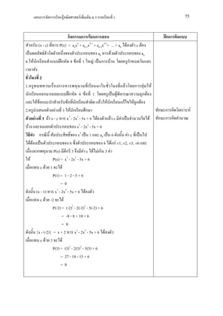 ก       ก       F               F     .3             1                                     75



                            กก ก               ก                                                 กก
         (x - c)       P(x) = anxn + an-1xn-1 + an-2xn-2+ ... + a0 F              c F
             F                       ก           a0       F        ก                an
6. F ก                  ก 4 F 1               F ก F                  ก
     F
           2
1.                     ก                                                     F   ก       F F
  ก            ก                   ก       4 F   1                  F                   ก F
      FF                       F       ก              F   F ก           กF       Fก F
2.                 F 3 F ก               ก                                                     ก ก         F
      F 3 F x - c x3 - 2x2 - 5x + 6 F                          F c F                       F   ก ก
 F             ก        ก         x3 - 2x2 - 5x + 6
         ก                         x3 1 a0                      6          F c
   FF              ก          6            ก         6         F กF ±1, ±2, ±3, ±6
        ก         P(x) ก 3             F c F Fก 3          F
   F              P(x) = x3 - 2x2 - 5x + 6
          c F 1         F
                  P(1) = 1 - 2 - 5 + 6
                       =0
       (x - 1) x3 - 2x2 - 5x + 6 F
          c F -2            F
                  P(-2) = (-2)3 - 2(-2)2 - 5(-2) + 6
                        = -8 - 8 + 10 + 6
                        =0
       {x - (-2)} = x + 2 x3 - 2x2 - 5x + 6 F
          c F 3           F
                  P(3) = (3)3 - 2(3)2 - 5(3) + 6
                       = 27 - 18 - 15 + 6
                       =0
 