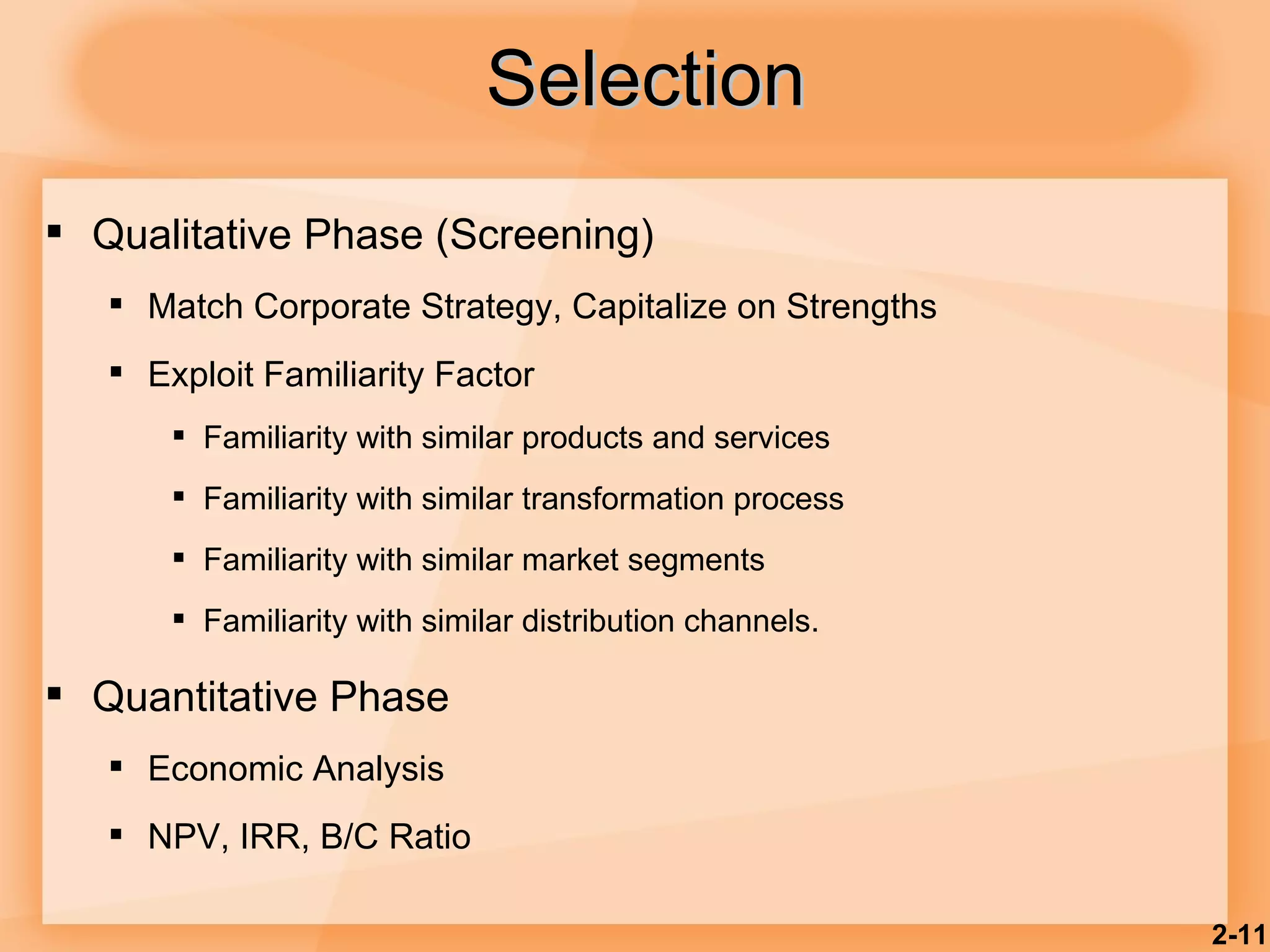 Selection Qualitative Phase (Screening) Match Corporate Strategy, Capitalize on Strengths Exploit Familiarity Factor Familiarity with similar products and services Familiarity with similar transformation process Familiarity with similar market segments Familiarity with similar distribution channels. Quantitative Phase Economic Analysis NPV, IRR, B/C Ratio 2- 