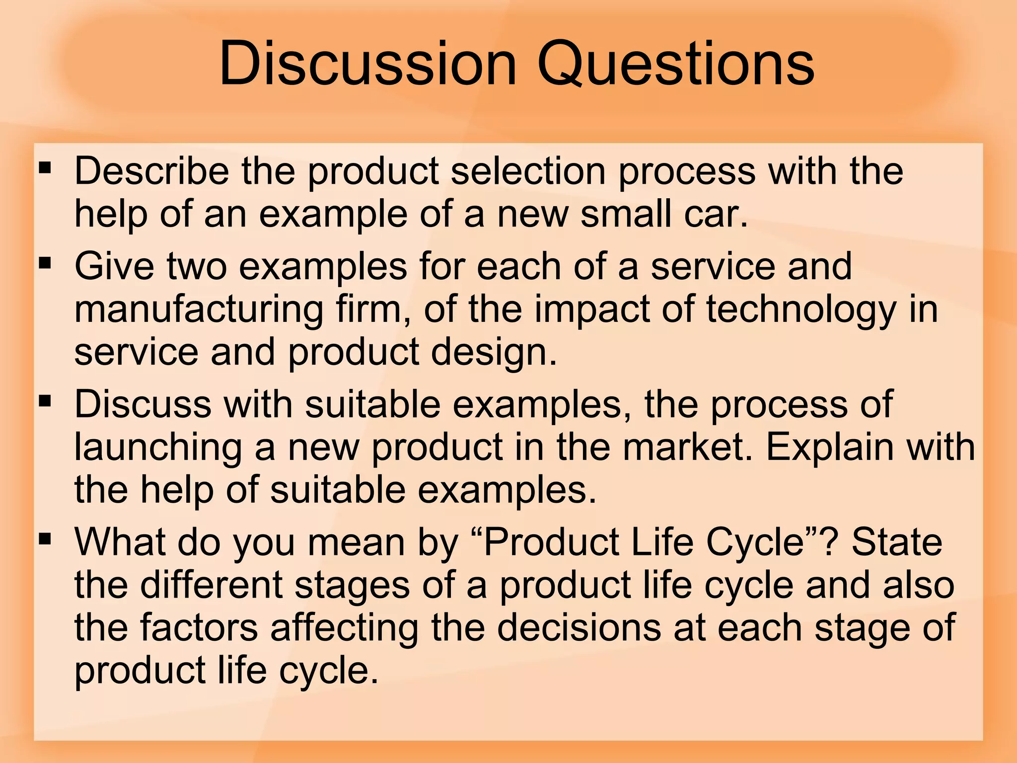 Discussion Questions Describe the product selection process with the help of an example of a new small car. Give two examples for each of a service and manufacturing firm, of the impact of technology in service and product design. Discuss with suitable examples, the process of launching a new product in the market. Explain with the help of suitable examples. What do you mean by “Product Life Cycle”? State the different stages of a product life cycle and also the factors affecting the decisions at each stage of product life cycle. 