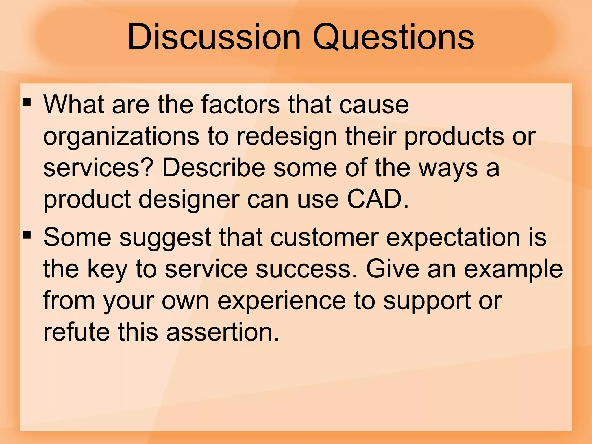 Discussion Questions What are the factors that cause organizations to redesign their products or services? Describe some of the ways a product designer can use CAD. Some suggest that customer expectation is the key to service success. Give an example from your own experience to support or refute this assertion. 