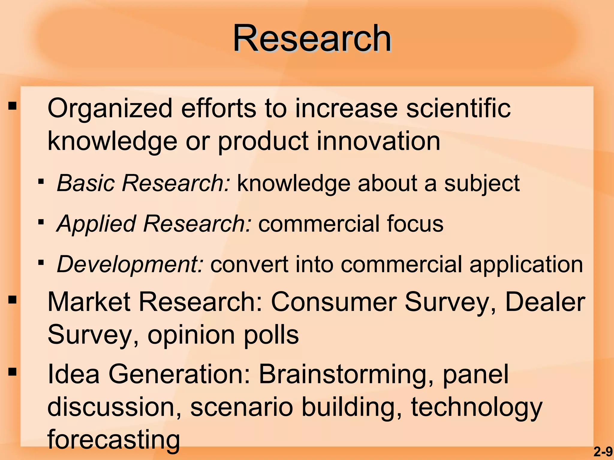 Research Organized efforts to increase scientific knowledge or product innovation Basic Research:  knowledge about a subject Applied Research:  commercial focus Development:  convert into commercial application Market Research: Consumer Survey, Dealer Survey, opinion polls Idea Generation: Brainstorming, panel discussion, scenario building, technology forecasting 2- 