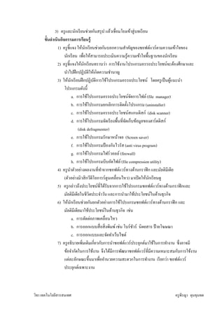 3) ครู และนักเรี ยนช่วยกันสรุ ป แล้วเชือมโยงเข้าสู่ บทเรี ยน
      ขันดําเนินกิจกรรมการเรี ยนรู้
              1) ครู ชีแจง ให้นกเรี ยนช่วยกันบอกความสําคัญของซอฟต์แวร์ ตามความเข้าใจของ
                                       ั
                   นักเรี ยน เพือให้สามารถประเมินความรู ้ความเข้าใจพืนฐานของนักเรี ยน
              2) ครู ชีแจงให้นกเรี ยนทราบว่า การใช้งานโปรแกรมอรรถประโยชน์จะต้องศึกษาและ
                                     ั
                   นําไปฝึ กปฏิบติให้เกิดความชํานาญ
                                         ั
              3) ให้นกเรี ยนฝึ กปฏิบติการใช้โปรแกรมอรรถประโยชน์ โดยครู เป็ นผูแนะนํา
                         ั                   ั                                         ้
                   โปรแกรมดังนี
                             a. การใช้โปรแกรมอรรถประโยชน์จดการไฟล์ (file manager)
                                                                 ั
                             b. การใช้โปรแกรมยกเลิกการติดตังโปรแกรม (uninstaller)
                             c. การใช้โปรแกรมอรรถประโยชน์สแกนดิสก์ (disk scanner)
                             d. การใช้โปรแกรมจัดเรี ยงพืนทีจัดเก็บข้อมูลของฮาร์ ดดิสก์
                                 (disk defragmenter)
                             e. การใช้โปรแกรมรักษาหน้าจอ (Screen saver)
                             f. การใช้โปรแกรมป้ องกันไวรัส (anti virus program)
                             g. การใช้โปรแกรมไฟร์ วอลล์ (firewall)
                             h. การใช้โปรแกรมบีบอัดไฟล์ (file compression utility)
              4) ครู นาตัวอย่างผลงานทีทําจากซอฟต์แวร์ ทางด้านกราฟิ ก และมัลติมีเดีย
                       ํ
                   (ตัวอย่างมิวสิ กวีดีโอการร์ ตูนเคลือนไหว) มาเปิ ดให้นกเรี ยนดู
                                                                           ั
              5) ครู กล่าวถึงประโยชน์ทีได้รับจากการใช้โปรแกรมซอฟต์แวร์ ทางด้านกราฟิ กและ
                   มัลติมีเดียในชีวตประจําวัน และการนํามาใช้ประโยชน์ในด้านธุ รกิจ
                                           ิ
              6) ให้นกเรี ยนช่วยกันยกตัวอย่างการใช้โปรแกรมซอฟต์แวร์ ทางด้านกราฟิ ก และ
                           ั
                   มัลติมีเดียมาใช้ประโยชน์ในด้านธุ รกิจ เช่น
                             a. การตัดต่อภาพเคลือนไหว
                             b. การออกแบบสื อสิ งพิมพ์ เช่น โบร์ ชวร์ นิตยสาร ป้ ายโฆษณา
                                                                   ั
                             c. การออกแบบและจัดทําเว็บไซต์
              7) ครู อธิ บายเพิมเติมเกียวกับการนําซอฟต์แวร์ ประยุกต์มาใช้ในการทํางาน ซึ งอาจมี
                   ข้อจํากัดในการใช้งาน จึงได้มีการพัฒนาซอฟต์แวร์ ทีมีความเหมาะสมกับการใช้งาน
                   แต่ละลักษณะขึนมาเพืออํานวยความสะดวกในการทํางาน เรี ยกว่า ซอฟต์แวร์
                   ประยุกต์เฉพาะงาน



วิชา เทคโนโลยีสารสนเทศ                                                           ครู พีรญา ดุนขุนทด
 