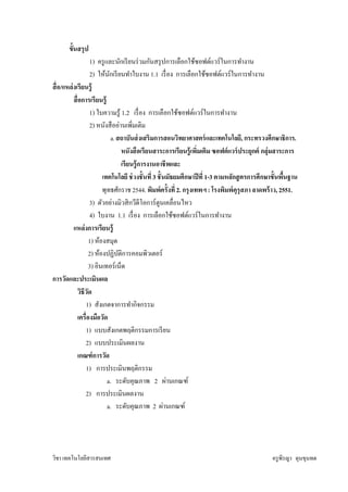 ขันสรุ ป
                    1) ครู และนักเรี ยนร่ วมกันสรุ ปการเลือกใช้ซอฟต์แวร์ ในการทํางาน
                    2) ให้นกเรี ยนทําใบงาน 1.1 เรื อง การเลือกใช้ซอฟต์แวร์ ในการทํางาน
                             ั
สื อ/แหล่ งเรียนรู้
          สื อการเรี ยนรู้
                    1) ใบความรู ้ 1.2 เรื อง การเลือกใช้ซอฟต์แวร์ ในการทํางาน
                    2) หนังสื ออ่านเพิมเติม
                               a. สถาบันส่ งเสริมการสอนวิทยาศาสตร์ และเทคโนโลยี, กระทรวงศึกษาธิการ.
                                     หนังสื อเรียนสาระการเรี ยนรู้ เพิมเติม ซอฟต์ แวร์ ประยุกต์ กลุ่มสาระการ
                                     เรียนรู้ การงานอาชี พและ
                          เทคโนโลยี ช่ วงชั นที 3 ชั นมัธยมศึกษาปี ที 1-3 ตามหลักสู ตรการศึกษาขันพืนฐาน
                          พุทธศักราช 2544. พิมพ์ ครังที 2. กรุ งเทพฯ : โรงพิมพ์ คุรุสภา ลาดพร้ าว, 2551.
                    3) ตัวอย่างมิวสิ กวีดีโอการ์ ตูนเคลือนไหว
                    4) ใบงาน 1.1 เรื อง การเลือกใช้ซอฟต์แวร์ ในการทํางาน
          แหล่ งการเรียนรู้
                    1) ห้องสมุด
                    2) ห้องปฏิบติการคอมพิวเตอร์
                                   ั
                    3) อินเทอร์ เน็ต
การวัดและประเมินผล
             วิธีวด
                  ั
                 1) สังเกตจาการทํากิจกรรม
             เครืองมือวัด
                 1) แบบสังเกตพฤติกรรมการเรี ยน
                 2) แบบประเมินผลงาน
             เกณฑ์ การวัด
                 1) การประเมินพฤติกรรม
                            a. ระดับคุณภาพ 2 ผ่านเกณฑ์
                 2) การประเมินผลงาน
                            a. ระดับคุณภาพ 2 ผ่านเกณฑ์




วิชา เทคโนโลยีสารสนเทศ                                                                          ครู พีรญา ดุนขุนทด
 