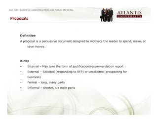 BUS 300 - BUSINESS COMMUNICATION AND PUBLIC SPEAKING


Proposals



        Definition

        A proposal is a persuasive document designed to motivate the reader to spend, make, or
              save money.




        Kinds

              Internal – May take the form of justification/recommendation report
              External – Solicited (responding to RFP) or unsolicited (prospecting for
              business)
              Formal – long, many parts
              Informal – shorter, six main parts
 