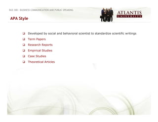 BUS 300 - BUSINESS COMMUNICATION AND PUBLIC SPEAKING


APA Style


               Developed by social and behavioral scientist to standardize scientific writings

               Term Papers

               Research Reports

               Empirical Studies

               Case Studies

               Theoretical Articles
 