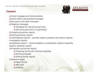 BUS 300 - BUSINESS COMMUNICATION AND PUBLIC SPEAKING


Content
       Email messages and memorandums
       Direct letters and goodwill messages
       Persuasive and sales messages
       Negative messages
             Strategies for delivering bad news
             Delivering bad news in organization
       Preparing business reports
       Writing business reports
       Informational reports – periodic reports, progress and interim reports,
    investigative reports
       Analytical reports – recommendation or justification reports, feasibility
    reports, yardstick reports
       Proposals and formal reports
             Preparing formal and informal proposals
             Writing proposals
             Writing formal reports
       Research paper
             Paper format
             APA style
             Citations
 