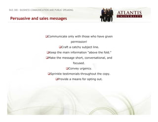 BUS 300 - BUSINESS COMMUNICATION AND PUBLIC SPEAKING


Persuasive and sales messages



                               Communicate only with those who have given
                                                  permission!
                                          Craft a catchy subject line.
                                Keep the main information "above the fold."
                               Make the message short, conversational, and
                                                   focused.
                                                Convey urgency.
                                 Sprinkle testimonials throughout the copy.
                                       Provide a means for opting out.
 