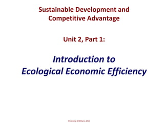 Sustainable Development and
       Competitive Advantage

           Unit 2, Part 1:

       Introduction to
Ecological Economic Efficiency



            © Jeremy B Williams 2012
 