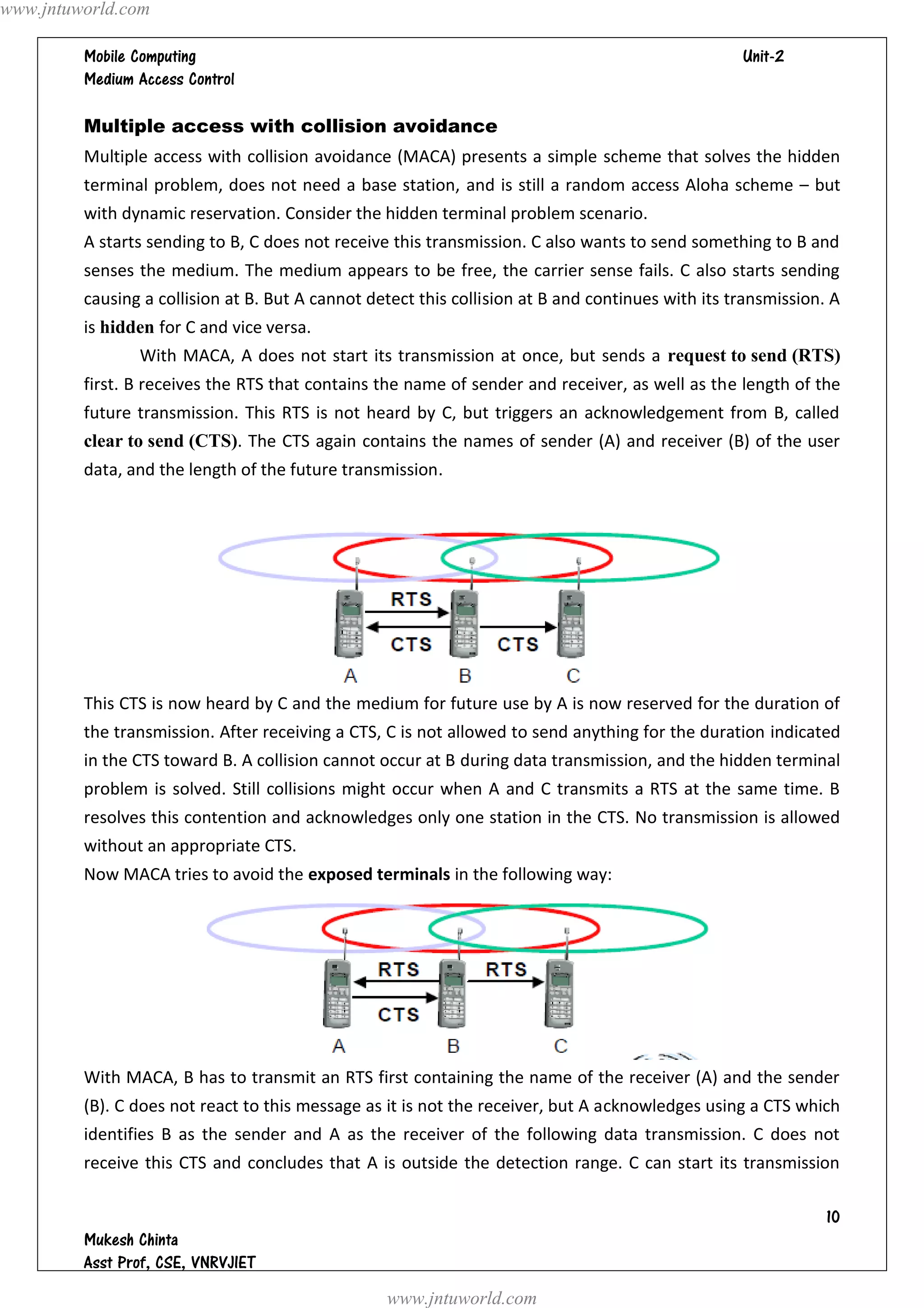 www.jntuworld.com

                                                                                 
         

         Multiple access with collision avoidance
         Multiple access with collision avoidance (MACA) presents a simple scheme that solves the hidden
         terminal problem, does not need a base station, and is still a random access Aloha scheme – but
         with dynamic reservation. Consider the hidden terminal problem scenario.
         A starts sending to B, C does not receive this transmission. C also wants to send something to B and
         senses the medium. The medium appears to be free, the carrier sense fails. C also starts sending
         causing a collision at B. But A cannot detect this collision at B and continues with its transmission. A
         is hidden for C and vice versa.
                With MACA, A does not start its transmission at once, but sends a request to send (RTS)
         first. B receives the RTS that contains the name of sender and receiver, as well as the length of the
         future transmission. This RTS is not heard by C, but triggers an acknowledgement from B, called
         clear to send (CTS). The CTS again contains the names of sender (A) and receiver (B) of the user
         data, and the length of the future transmission.




         This CTS is now heard by C and the medium for future use by A is now reserved for the duration of
         the transmission. After receiving a CTS, C is not allowed to send anything for the duration indicated
         in the CTS toward B. A collision cannot occur at B during data transmission, and the hidden terminal
         problem is solved. Still collisions might occur when A and C transmits a RTS at the same time. B
         resolves this contention and acknowledges only one station in the CTS. No transmission is allowed
         without an appropriate CTS.
         Now MACA tries to avoid the exposed terminals in the following way:




         With MACA, B has to transmit an RTS first containing the name of the receiver (A) and the sender
         (B). C does not react to this message as it is not the receiver, but A acknowledges using a CTS which
         identifies B as the sender and A as the receiver of the following data transmission. C does not
         receive this CTS and concludes that A is outside the detection range. C can start its transmission

                                                                                                               
         
         
                                                  www.jntuworld.com
 