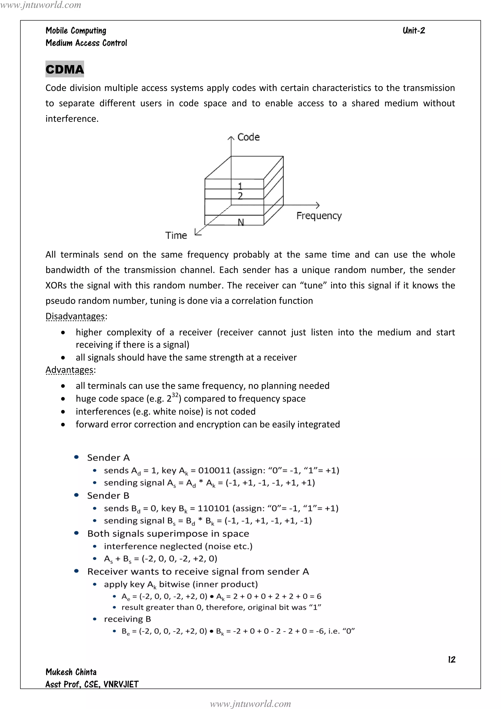 www.jntuworld.com

                                                                            
         

         CDMA
         Code division multiple access systems apply codes with certain characteristics to the transmission
         to separate different users in code space and to enable access to a shared medium without
         interference.




         All terminals send on the same frequency probably at the same time and can use the whole
         bandwidth of the transmission channel. Each sender has a unique random number, the sender
         XORs the signal with this random number. The receiver can “tune” into this signal if it knows the
         pseudo random number, tuning is done via a correlation function
         Disadvantages:
              higher complexity of a receiver (receiver cannot just listen into the medium and start
               receiving if there is a signal)
             all signals should have the same strength at a receiver
         Advantages:
               all terminals can use the same frequency, no planning needed
               huge code space (e.g. 232) compared to frequency space
               interferences (e.g. white noise) is not coded
               forward error correction and encryption can be easily integrated




                                                                                                         
         
         
                                                www.jntuworld.com
 