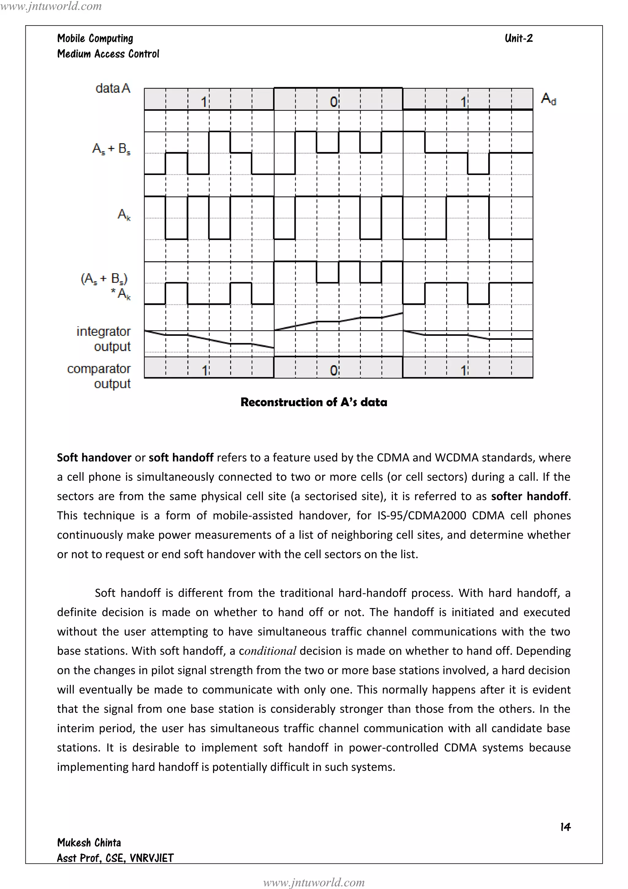 www.jntuworld.com

                                                                               
         




                                              Reconstruction of A’s data



         Soft handover or soft handoff refers to a feature used by the CDMA and WCDMA standards, where
         a cell phone is simultaneously connected to two or more cells (or cell sectors) during a call. If the
         sectors are from the same physical cell site (a sectorised site), it is referred to as softer handoff.
         This technique is a form of mobile-assisted handover, for IS-95/CDMA2000 CDMA cell phones
         continuously make power measurements of a list of neighboring cell sites, and determine whether
         or not to request or end soft handover with the cell sectors on the list.


                Soft handoff is different from the traditional hard-handoff process. With hard handoff, a
         definite decision is made on whether to hand off or not. The handoff is initiated and executed
         without the user attempting to have simultaneous traffic channel communications with the two
         base stations. With soft handoff, a conditional decision is made on whether to hand off. Depending
         on the changes in pilot signal strength from the two or more base stations involved, a hard decision
         will eventually be made to communicate with only one. This normally happens after it is evident
         that the signal from one base station is considerably stronger than those from the others. In the
         interim period, the user has simultaneous traffic channel communication with all candidate base
         stations. It is desirable to implement soft handoff in power-controlled CDMA systems because
         implementing hard handoff is potentially difficult in such systems.



                                                                                                            
         
         
                                                  www.jntuworld.com
 