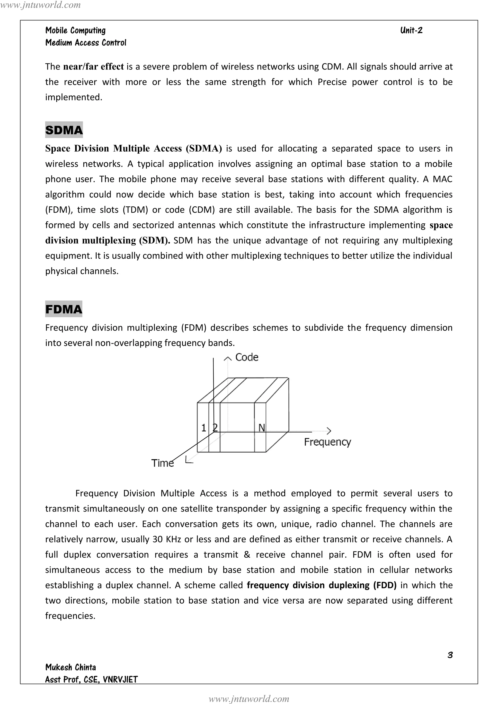www.jntuworld.com

                                                                               
         

         The near/far effect is a severe problem of wireless networks using CDM. All signals should arrive at
         the receiver with more or less the same strength for which Precise power control is to be
         implemented.


         SDMA
         Space Division Multiple Access (SDMA) is used for allocating a separated space to users in
         wireless networks. A typical application involves assigning an optimal base station to a mobile
         phone user. The mobile phone may receive several base stations with different quality. A MAC
         algorithm could now decide which base station is best, taking into account which frequencies
         (FDM), time slots (TDM) or code (CDM) are still available. The basis for the SDMA algorithm is
         formed by cells and sectorized antennas which constitute the infrastructure implementing space
         division multiplexing (SDM). SDM has the unique advantage of not requiring any multiplexing
         equipment. It is usually combined with other multiplexing techniques to better utilize the individual
         physical channels.


         FDMA
         Frequency division multiplexing (FDM) describes schemes to subdivide the frequency dimension
         into several non-overlapping frequency bands.




                Frequency Division Multiple Access is a method employed to permit several users to
         transmit simultaneously on one satellite transponder by assigning a specific frequency within the
         channel to each user. Each conversation gets its own, unique, radio channel. The channels are
         relatively narrow, usually 30 KHz or less and are defined as either transmit or receive channels. A
         full duplex conversation requires a transmit & receive channel pair. FDM is often used for
         simultaneous access to the medium by base station and mobile station in cellular networks
         establishing a duplex channel. A scheme called frequency division duplexing (FDD) in which the
         two directions, mobile station to base station and vice versa are now separated using different
         frequencies.


                                                                                                            
         
         
                                                 www.jntuworld.com
 