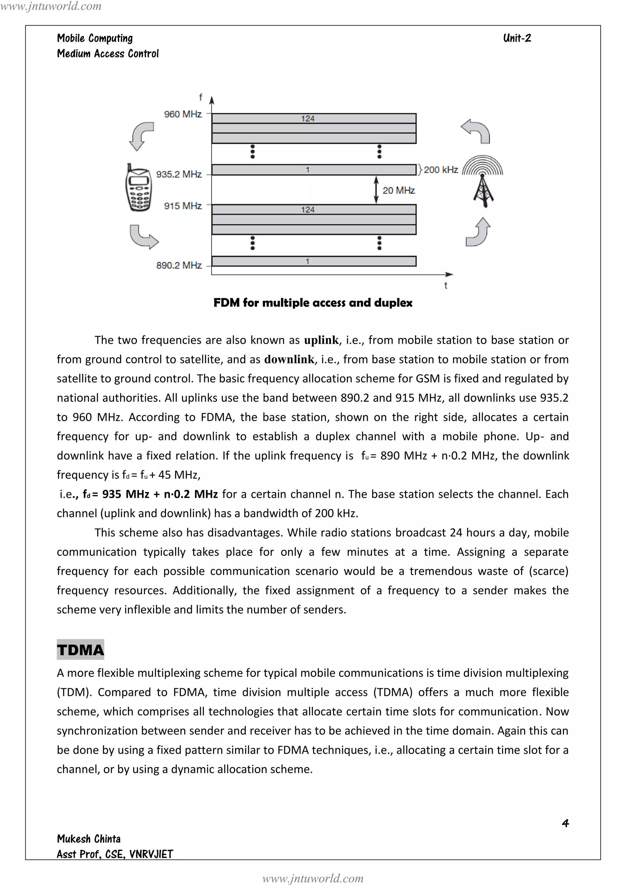 www.jntuworld.com

                                                                                
         




                                          FDM for multiple access and duplex

                The two frequencies are also known as uplink, i.e., from mobile station to base station or
         from ground control to satellite, and as downlink, i.e., from base station to mobile station or from
         satellite to ground control. The basic frequency allocation scheme for GSM is fixed and regulated by
         national authorities. All uplinks use the band between 890.2 and 915 MHz, all downlinks use 935.2
         to 960 MHz. According to FDMA, the base station, shown on the right side, allocates a certain
         frequency for up- and downlink to establish a duplex channel with a mobile phone. Up- and
         downlink have a fixed relation. If the uplink frequency is fu = 890 MHz + n·0.2 MHz, the downlink
         frequency is fd = fu + 45 MHz,
         i.e., fd = 935 MHz + n·0.2 MHz for a certain channel n. The base station selects the channel. Each
         channel (uplink and downlink) has a bandwidth of 200 kHz.
                This scheme also has disadvantages. While radio stations broadcast 24 hours a day, mobile
         communication typically takes place for only a few minutes at a time. Assigning a separate
         frequency for each possible communication scenario would be a tremendous waste of (scarce)
         frequency resources. Additionally, the fixed assignment of a frequency to a sender makes the
         scheme very inflexible and limits the number of senders.


         TDMA
         A more flexible multiplexing scheme for typical mobile communications is time division multiplexing
         (TDM). Compared to FDMA, time division multiple access (TDMA) offers a much more flexible
         scheme, which comprises all technologies that allocate certain time slots for communication. Now
         synchronization between sender and receiver has to be achieved in the time domain. Again this can
         be done by using a fixed pattern similar to FDMA techniques, i.e., allocating a certain time slot for a
         channel, or by using a dynamic allocation scheme.



                                                                                                              
         
         
                                                  www.jntuworld.com
 