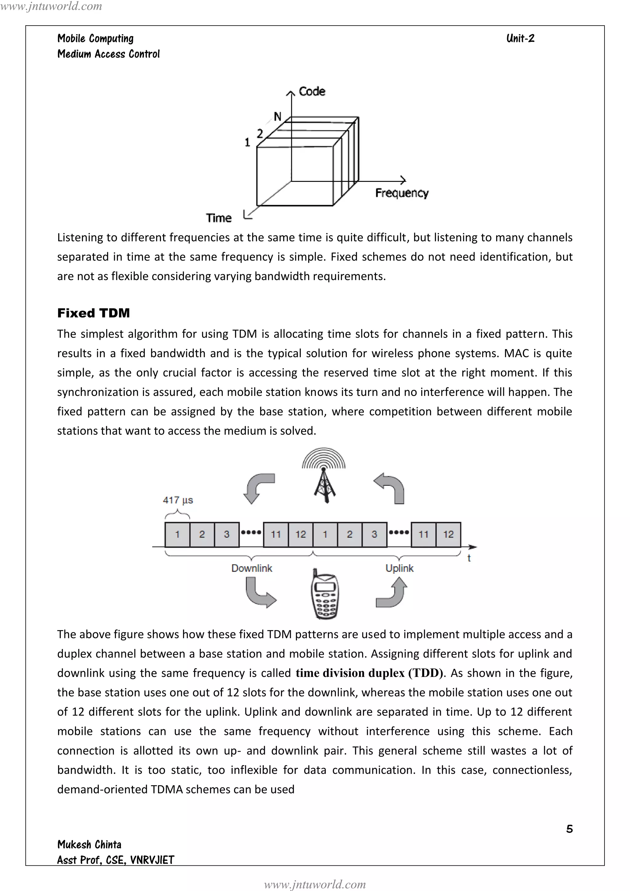 www.jntuworld.com

                                                                               
         




         Listening to different frequencies at the same time is quite difficult, but listening to many channels
         separated in time at the same frequency is simple. Fixed schemes do not need identification, but
         are not as flexible considering varying bandwidth requirements.

         Fixed TDM
         The simplest algorithm for using TDM is allocating time slots for channels in a fixed pattern. This
         results in a fixed bandwidth and is the typical solution for wireless phone systems. MAC is quite
         simple, as the only crucial factor is accessing the reserved time slot at the right moment. If this
         synchronization is assured, each mobile station knows its turn and no interference will happen. The
         fixed pattern can be assigned by the base station, where competition between different mobile
         stations that want to access the medium is solved.




         The above figure shows how these fixed TDM patterns are used to implement multiple access and a
         duplex channel between a base station and mobile station. Assigning different slots for uplink and
         downlink using the same frequency is called time division duplex (TDD). As shown in the figure,
         the base station uses one out of 12 slots for the downlink, whereas the mobile station uses one out
         of 12 different slots for the uplink. Uplink and downlink are separated in time. Up to 12 different
         mobile stations can use the same frequency without interference using this scheme. Each
         connection is allotted its own up- and downlink pair. This general scheme still wastes a lot of
         bandwidth. It is too static, too inflexible for data communication. In this case, connectionless,
         demand-oriented TDMA schemes can be used


                                                                                                             
         
         
                                                 www.jntuworld.com
 