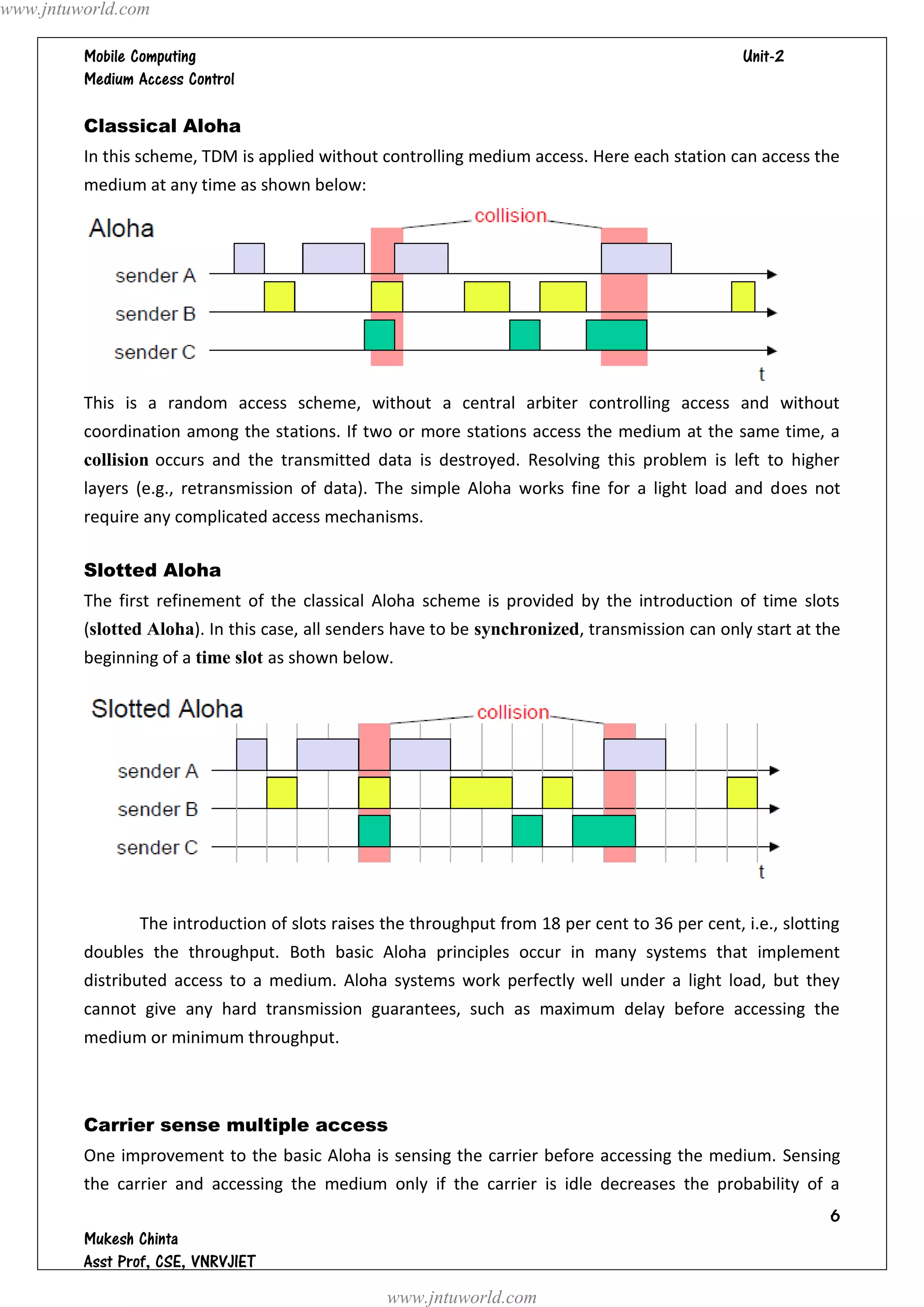www.jntuworld.com

                                                                               
         

         Classical Aloha
         In this scheme, TDM is applied without controlling medium access. Here each station can access the
         medium at any time as shown below:




         This is a random access scheme, without a central arbiter controlling access and without
         coordination among the stations. If two or more stations access the medium at the same time, a
         collision occurs and the transmitted data is destroyed. Resolving this problem is left to higher
         layers (e.g., retransmission of data). The simple Aloha works fine for a light load and does not
         require any complicated access mechanisms.

         Slotted Aloha
         The first refinement of the classical Aloha scheme is provided by the introduction of time slots
         (slotted Aloha). In this case, all senders have to be synchronized, transmission can only start at the
         beginning of a time slot as shown below.




                The introduction of slots raises the throughput from 18 per cent to 36 per cent, i.e., slotting
         doubles the throughput. Both basic Aloha principles occur in many systems that implement
         distributed access to a medium. Aloha systems work perfectly well under a light load, but they
         cannot give any hard transmission guarantees, such as maximum delay before accessing the
         medium or minimum throughput.



         Carrier sense multiple access
         One improvement to the basic Aloha is sensing the carrier before accessing the medium. Sensing
         the carrier and accessing the medium only if the carrier is idle decreases the probability of a
                                                                                                             
         
         
                                                 www.jntuworld.com
 