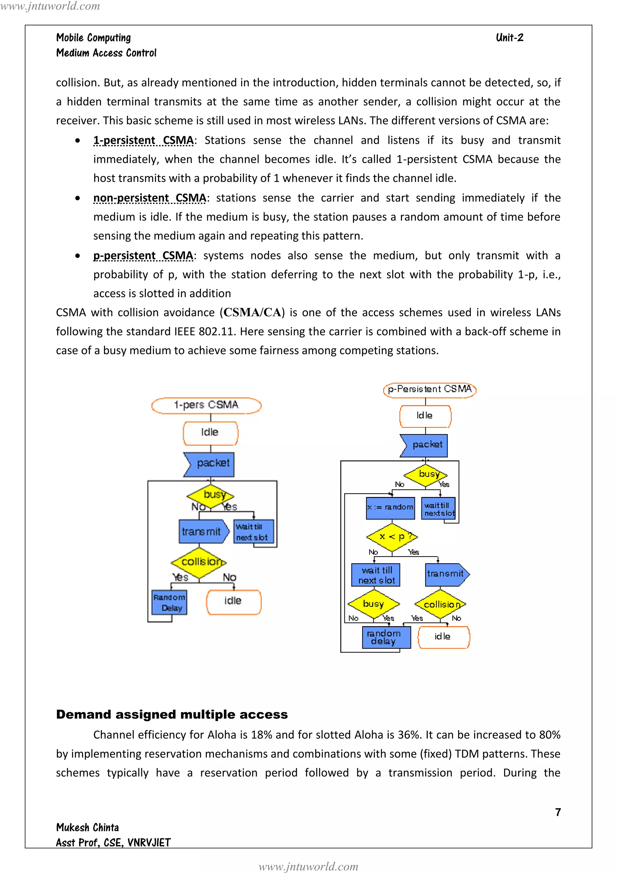 www.jntuworld.com

                                                                                
         

         collision. But, as already mentioned in the introduction, hidden terminals cannot be detected, so, if
         a hidden terminal transmits at the same time as another sender, a collision might occur at the
         receiver. This basic scheme is still used in most wireless LANs. The different versions of CSMA are:
               1-persistent CSMA: Stations sense the channel and listens if its busy and transmit
                immediately, when the channel becomes idle. It’s called 1-persistent CSMA because the
                host transmits with a probability of 1 whenever it finds the channel idle.
               non-persistent CSMA: stations sense the carrier and start sending immediately if the
                medium is idle. If the medium is busy, the station pauses a random amount of time before
                sensing the medium again and repeating this pattern.
               p-persistent CSMA: systems nodes also sense the medium, but only transmit with a
                probability of p, with the station deferring to the next slot with the probability 1-p, i.e.,
                access is slotted in addition
         CSMA with collision avoidance (CSMA/CA) is one of the access schemes used in wireless LANs
         following the standard IEEE 802.11. Here sensing the carrier is combined with a back-off scheme in
         case of a busy medium to achieve some fairness among competing stations.




         Demand assigned multiple access
                Channel efficiency for Aloha is 18% and for slotted Aloha is 36%. It can be increased to 80%
         by implementing reservation mechanisms and combinations with some (fixed) TDM patterns. These
         schemes typically have a reservation period followed by a transmission period. During the


                                                                                                                
         
         
                                                  www.jntuworld.com
 