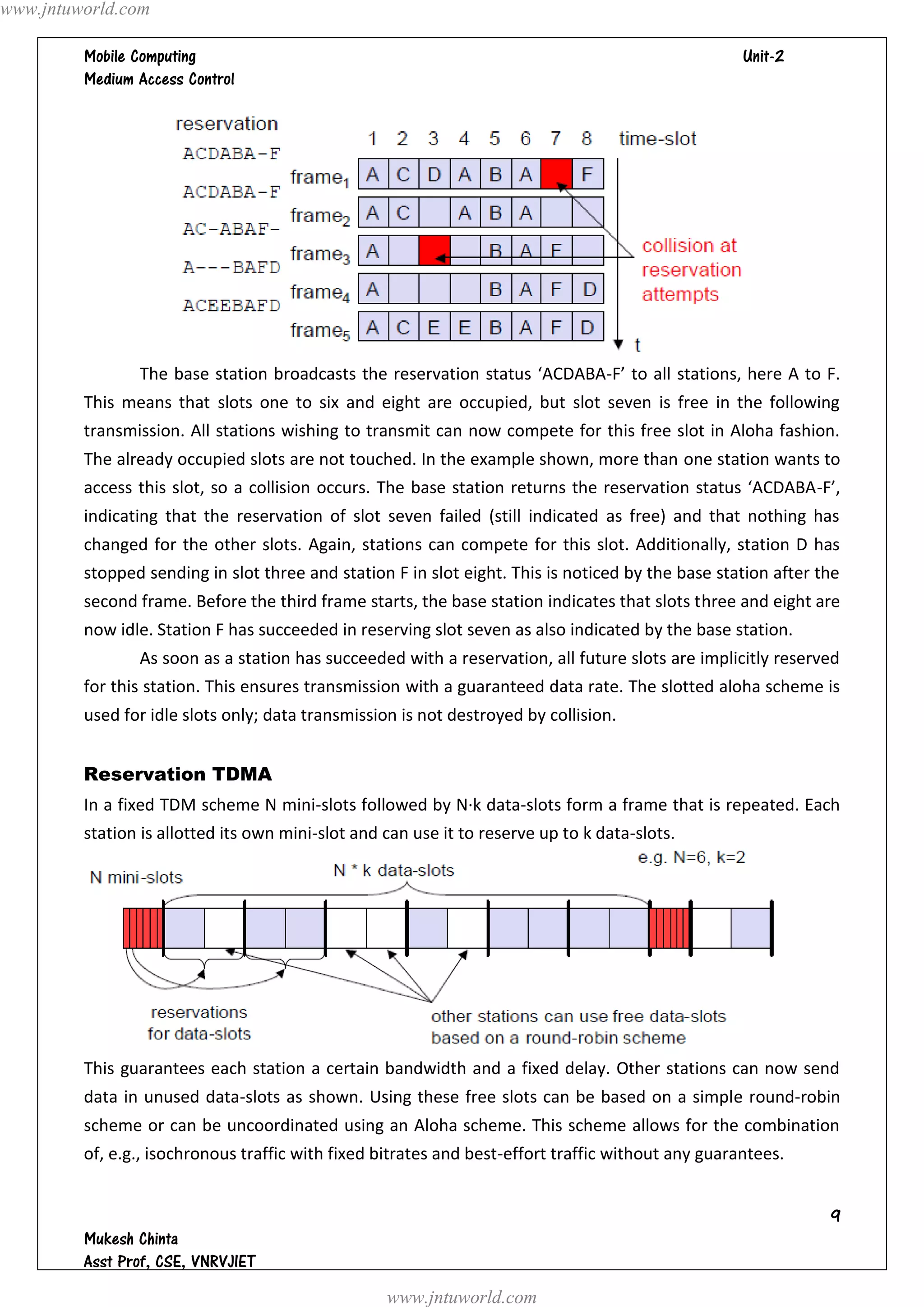 www.jntuworld.com

                                                                                  
         




                The base station broadcasts the reservation status ‘ACDABA-F’ to all stations, here A to F.
         This means that slots one to six and eight are occupied, but slot seven is free in the following
         transmission. All stations wishing to transmit can now compete for this free slot in Aloha fashion.
         The already occupied slots are not touched. In the example shown, more than one station wants to
         access this slot, so a collision occurs. The base station returns the reservation status ‘ACDABA-F’,
         indicating that the reservation of slot seven failed (still indicated as free) and that nothing has
         changed for the other slots. Again, stations can compete for this slot. Additionally, station D has
         stopped sending in slot three and station F in slot eight. This is noticed by the base station after the
         second frame. Before the third frame starts, the base station indicates that slots three and eight are
         now idle. Station F has succeeded in reserving slot seven as also indicated by the base station.
                As soon as a station has succeeded with a reservation, all future slots are implicitly reserved
         for this station. This ensures transmission with a guaranteed data rate. The slotted aloha scheme is
         used for idle slots only; data transmission is not destroyed by collision.


         Reservation TDMA
         In a fixed TDM scheme N mini-slots followed by N·k data-slots form a frame that is repeated. Each
         station is allotted its own mini-slot and can use it to reserve up to k data-slots.




         This guarantees each station a certain bandwidth and a fixed delay. Other stations can now send
         data in unused data-slots as shown. Using these free slots can be based on a simple round-robin
         scheme or can be uncoordinated using an Aloha scheme. This scheme allows for the combination
         of, e.g., isochronous traffic with fixed bitrates and best-effort traffic without any guarantees.


                                                                                                               
         
         
                                                   www.jntuworld.com
 