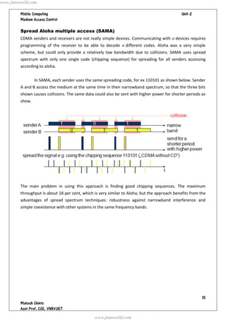 www.jntuworld.com

                                                                             
         

         Spread Aloha multiple access (SAMA)
         CDMA senders and receivers are not really simple devices. Communicating with n devices requires
         programming of the receiver to be able to decode n different codes. Aloha was a very simple
         scheme, but could only provide a relatively low bandwidth due to collisions. SAMA uses spread
         spectrum with only one single code (chipping sequence) for spreading for all senders accessing
         according to aloha.


                 In SAMA, each sender uses the same spreading code, for ex 110101 as shown below. Sender
         A and B access the medium at the same time in their narrowband spectrum, so that the three bits
         shown causes collisions. The same data could also be sent with higher power for shorter periods as
         show.




         The main problem in using this approach is finding good chipping sequences. The maximum
         throughput is about 18 per cent, which is very similar to Aloha, but the approach benefits from the
         advantages of spread spectrum techniques: robustness against narrowband interference and
         simple coexistence with other systems in the same frequency bands.




                                                                                                          
         
         
                                                www.jntuworld.com
 