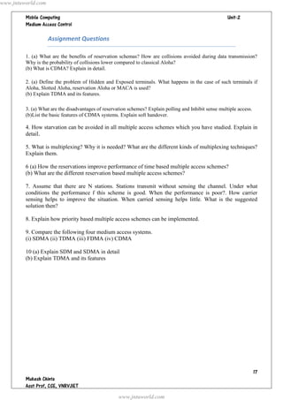 www.jntuworld.com

                                                                                       
         

                    Assignment Questions

         1. (a) What are the benefits of reservation schemas? How are collisions avoided during data transmission?
         Why is the probability of collisions lower compared to classical Aloha?
         (b) What is CDMA? Explain in detail.

         2. (a) Define the problem of Hidden and Exposed terminals. What happens in the case of such terminals if
         Aloha, Slotted Aloha, reservation Aloha or MACA is used?
         (b) Explain TDMA and its features.

         3. (a) What are the disadvantages of reservation schemes? Explain polling and Inhibit sense multiple access.
         (b)List the basic features of CDMA systems. Explain soft handover.

         4. How starvation can be avoided in all multiple access schemes which you have studied. Explain in
         detail.

         5. What is multiplexing? Why it is needed? What are the different kinds of multiplexing techniques?
         Explain them.

         6 (a) How the reservations improve performance of time based multiple access schemes?
         (b) What are the different reservation based multiple access schemes?

         7. Assume that there are N stations. Stations transmit without sensing the channel. Under what
         conditions the performance f this scheme is good. When the performance is poor?. How carrier
         sensing helps to improve the situation. When carried sensing helps little. What is the suggested
         solution then?

         8. Explain how priority based multiple access schemes can be implemented.

         9. Compare the following four medium access systems.
         (i) SDMA (ii) TDMA (iii) FDMA (iv) CDMA

         10 (a) Explain SDM and SDMA in detail
         (b) Explain TDMA and its features




                                                                                                                        
         
         
                                                     www.jntuworld.com
 