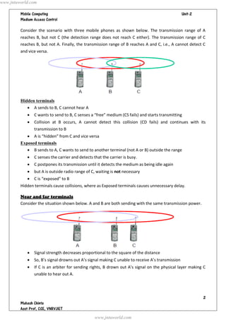 www.jntuworld.com

                                                                                 
         

         Consider the scenario with three mobile phones as shown below. The transmission range of A
         reaches B, but not C (the detection range does not reach C either). The transmission range of C
         reaches B, but not A. Finally, the transmission range of B reaches A and C, i.e., A cannot detect C
         and vice versa.




         Hidden terminals
               A sends to B, C cannot hear A
               C wants to send to B, C senses a “free” medium (CS fails) and starts transmitting
               Collision at B occurs, A cannot detect this collision (CD fails) and continues with its
                transmission to B
               A is “hidden” from C and vice versa
         Exposed terminals
               B sends to A, C wants to send to another terminal (not A or B) outside the range
               C senses the carrier and detects that the carrier is busy.
               C postpones its transmission until it detects the medium as being idle again
               but A is outside radio range of C, waiting is not necessary
               C is “exposed” to B
         Hidden terminals cause collisions, where as Exposed terminals causes unnecessary delay.

         Near and far terminals
         Consider the situation shown below. A and B are both sending with the same transmission power.




               Signal strength decreases proportional to the square of the distance
               So, B’s signal drowns out A’s signal making C unable to receive A’s transmission
               If C is an arbiter for sending rights, B drown out A’s signal on the physical layer making C
                unable to hear out A.




                                                                                                             
         
         
                                                  www.jntuworld.com
 