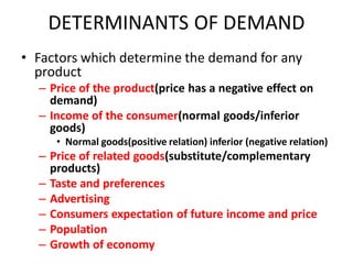DETERMINANTS OF DEMAND
• Factors which determine the demand for any
  product
  – Price of the product(price has a negative effect on
    demand)
  – Income of the consumer(normal goods/inferior
    goods)
     • Normal goods(positive relation) inferior (negative relation)
  – Price of related goods(substitute/complementary
    products)
  – Taste and preferences
  – Advertising
  – Consumers expectation of future income and price
  – Population
  – Growth of economy
 