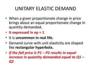 UNITARY ELASTIC DEMAND
• When a given proportionate change in price
  brings about an equal proportionate change in
  quantity demanded.
• It expressed in ep = 1
• It is uncommon in real life.
• Demand curve with unit elasticity are shaped
  like rectangular hyperbola.
• If the fall price is P1 – P2 results in equal
  increase in quantity demanded equal to Q1 –
  Q2
 