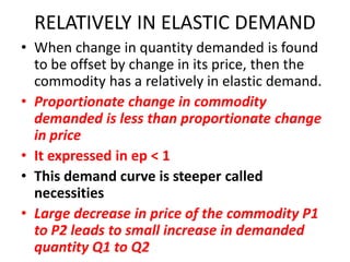 RELATIVELY IN ELASTIC DEMAND
• When change in quantity demanded is found
  to be offset by change in its price, then the
  commodity has a relatively in elastic demand.
• Proportionate change in commodity
  demanded is less than proportionate change
  in price
• It expressed in ep < 1
• This demand curve is steeper called
  necessities
• Large decrease in price of the commodity P1
  to P2 leads to small increase in demanded
  quantity Q1 to Q2
 