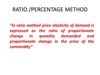 RATIO /PERCENTAGE METHOD

“In ratio method price elasticity of demand is
expressed as the ratio of proportionate
change in quantity demanded and
proportionate change in the price of the
commodity”
 