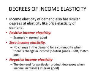 DEGREES OF INCOME ELASTICITY
• Income elasticity of demand also has similar
  degrees of elasticity like price elasticity of
  demand.
• Positive income elasticity.
   – Example = normal good
• Zero income elasticity.
   – No change in the demand for a commodity when
     there is change in income (neutral goods – salt, match
     box)
• Negative income elasticity
   – The demand for particular product decreases when
     income increases ( inferior good)
 