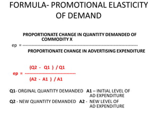 FORMULA- PROMOTIONAL ELASTICITY
          OF DEMAND
     PROPORTIONATE CHANGE IN QUANTITY DEMANDED OF
                  COMMODITY X
ep = -----------------------------------------------------------------------------
         PROPORTIONATE CHANGE IN ADVERTISING EXPENDITURE


         (Q2 - Q1 ) / Q1
 ep = ----------------------------------
         (A2 - A1 ) / A1

Q1- ORGINAL QUANTITY DEMANDED A1 – INITIAL LEVEL OF
                                AD EXPENDITURE
Q2 - NEW QUANTITY DEMANDED A2 - NEW LEVEL OF
                                AD EXPENDITURE
 