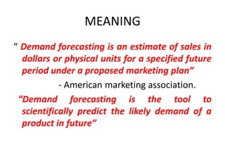 MEANING
“ Demand forecasting is an estimate of sales in
  dollars or physical units for a specified future
  period under a proposed marketing plan”
            - American marketing association.
 “Demand forecasting is the tool to
  scientifically predict the likely demand of a
  product in future”
 
