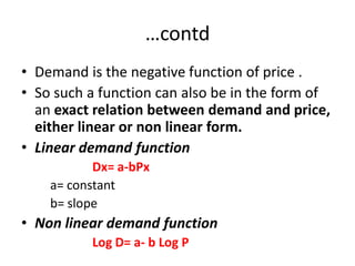 …contd
• Demand is the negative function of price .
• So such a function can also be in the form of
  an exact relation between demand and price,
  either linear or non linear form.
• Linear demand function
           Dx= a-bPx
    a= constant
    b= slope
• Non linear demand function
          Log D= a- b Log P
 