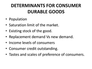 DETERMINANTS FOR CONSUMER
           DURABLE GOODS
•   Population
•   Saturation limit of the market.
•   Existing stock of the good.
•   Replacement demand Vs new demand.
•   Income levels of consumers
•   Consumer credit outstanding.
•   Tastes and scales of preference of consumers.
 