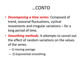 …CONTD
• Decomposing a time series: Composed of
  trend, seasonal fluctuations, cyclical
  movements and irregular variations – for a
  long period of time.
• Smoothing methods: It attempts to cancel out
  the effect of random variations on the values
  of the series.
  – 1) moving average
  – 2) Exponential smoothing.
 